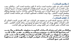 2
/ -
‫البيانات‬ ‫مالئمة‬
,
‫يجب‬ ‫وبالتالي‬ ‫آخر‬ ‫لبحث‬ ‫مناسبة‬ ‫تكون‬ ‫ال‬ ‫قد‬ ‫ما‬ ‫لبحث‬ ‫مناسبة‬ ‫تكون‬ ‫قد‬ ‫التي‬ ‫البيانات‬
‫بيانات‬ ‫ال‬ ‫ع‬ ‫جم‬ ‫ووحدات‬ ‫ة‬ ‫المختلف‬ ‫طلحات‬ ‫المص‬ ‫ف‬ ‫تعري‬ ‫ي‬ ‫ف‬ ‫ق‬ ‫يدق‬ ‫ن‬ ‫أ‬ ‫ث‬ ‫الباح‬ ‫ى‬ ‫عل‬
‫تخدمة‬ ‫المس‬
,
‫ونطاق‬ ‫موضوع‬ ‫ة‬ ‫دراس‬ ‫ك‬ ‫وكذل‬ ‫لي‬ ‫األص‬ ‫درها‬ ‫مص‬ ‫ن‬ ‫م‬ ‫بيانات‬ ‫ال‬ ‫ع‬ ‫جم‬ ‫د‬ ‫عن‬
,
‫الحالي‬ ‫للبحث‬ ‫صالحة‬ ‫غير‬ ‫البيانات‬ ‫فستكون‬ ‫اختالفات‬ ‫وجد‬ ‫وإذا‬ ‫األصلي‬ ‫البحث‬ ‫وطبيعة‬
.‫تستخدم‬ ‫ال‬ ‫أن‬ ‫ويجب‬
3
/ -
‫البيانات‬ ‫كفاية‬
‫أو‬ ‫الحالي‬ ‫البحث‬ ‫لغرض‬ ‫كاف‬ ‫غير‬ ‫البيانات‬ ‫في‬ ‫تحقيقه‬ ‫تم‬ ‫الذي‬ ‫الدقة‬ ‫مستوى‬ ‫كان‬ ‫إذا‬
,
‫ففي‬ ‫العلمي‬ ‫البحث‬ ‫مجال‬ ‫من‬ ‫أوسع‬ ‫أو‬ ‫ضيق‬ ‫إما‬ ‫يكون‬ ‫قد‬ ‫بهدف‬ ‫تتعلق‬ ‫البيانات‬ ‫كانت‬
.‫الباحث‬ ‫قبل‬ ‫من‬ ‫استخدامها‬ ‫عدم‬ ‫ويجب‬ ‫كافية‬ ‫غير‬ ‫البيانات‬ ‫تعتبر‬ ‫الحاالت‬ ‫هذه‬
‫يجـــب‬ ‫وال‬ ‫بالمخاطـــر‬ ‫محفوف‬ ‫الثانويـــة‬ ‫الـــبيانات‬ ‫اســـتخدام‬ ‫فان‬ ‫وبالتالـــي‬
,
‫ـت‬
‫كانـ‬ ‫ـة‬
‫حالـ‬ ‫ـي‬
‫ففـ‬ ‫ـة‬
‫وكافيـ‬ ‫ـبة‬
‫ومناسـ‬ ‫ـة‬
‫موثوقـ‬ ‫ـت‬
‫كانـ‬ ‫إذا‬ ‫إال‬ ‫ـتخدامها‬
‫اسـ‬
‫علـى‬ ‫يجـب‬ ‫فانـه‬ ‫وكافيـة‬ ‫ومناسـبة‬ ‫األصـلية‬ ‫المصـادر‬ ‫مـن‬ ‫بسـهولة‬ ‫متوافرة‬
‫ـيبذلهما‬
‫سـ‬ ‫الذي‬ ‫ـد‬
‫والجهـ‬ ‫ـت‬
‫الوقـ‬ ‫ـر‬
‫لتوفيـ‬ ‫ـبيانات‬
‫الـ‬ ‫هذه‬ ‫ـتخدام‬
‫اسـ‬ ‫ـث‬
‫الباحـ‬
.‫البيانات‬ ‫جمع‬ ‫في‬ ‫الباحث‬
 