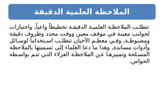 ‫الدقيقة‬ ‫العلمية‬ ‫المالحظة‬
,
‫واختبارات‬ ً‫واعيا‬ ً‫تخطيطا‬ ‫ة‬ ‫الدقيق‬ ‫ة‬ ‫العلمي‬ ‫ة‬ ‫المالحظ‬ ‫ب‬ ‫تتطل‬
‫دقيقة‬ ‫وظروف‬ ‫محدد‬ ‫ت‬‫ووق‬ ‫ن‬‫معي‬ ‫ف‬‫موق‬ ‫ي‬‫ف‬ ‫معينة‬ ‫لجوانب‬
,
‫ائل‬ ‫لوس‬ ً‫تخداما‬ ‫اس‬ ‫ب‬ ‫تتطل‬ ‫األحيان‬ ‫م‬ ‫معظ‬ ‫ي‬ ‫وف‬ ‫ة‬ ‫ومضبوط‬
,
‫بالمالحظة‬ ‫تسميتها‬ ‫إلى‬ ‫العلماء‬ ‫دعا‬ ‫ما‬ ‫وهذا‬ ‫مساندة‬ ‫وأدوات‬
‫طة‬ ‫بواس‬ ‫م‬ ‫تت‬ ‫ي‬ ‫الت‬ ‫العزالء‬ ‫ة‬ ‫المالحظ‬ ‫ن‬ ‫ع‬ ‫ا‬ ‫وتمييزه‬ ‫لحة‬ ‫المس‬
.‫الحواس‬
 