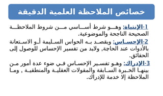 ‫الدقيقة‬ ‫العلمية‬ ‫المالحظة‬ ‫خصائص‬
1
: -
‫اإلنتباة‬
‫ة‬ ‫المالحظ‬ ‫شروط‬ ‫ن‬ ‫م‬ ‫اسي‬ ‫أس‬ ‫شرط‬ ‫و‬ ‫وه‬
.‫والموضوعية‬ ‫الناجحة‬ ‫الصحيحة‬
2
: -
‫ـاس‬
‫ـ‬‫اإلحس‬
‫تعانة‬ ‫االس‬ ‫و‬ ‫أ‬ ‫ليمة‬ ‫الس‬ ‫الحواس‬ ‫ه‬ ‫ب‬ ‫د‬ ‫ويقص‬
,
‫إلى‬ ‫للوصول‬ ‫اإلحساس‬ ‫تفسير‬ ‫من‬ ‫والبد‬ ‫الحاجة‬ ‫عند‬ ‫باألدوات‬
.‫الحقائق‬
3
: -
‫اإلدراك‬
‫ن‬ ‫م‬ ‫أمور‬ ‫عدة‬ ‫ضوء‬ ‫ي‬ ‫ف‬ ‫اس‬ ‫اإلحس‬ ‫ير‬ ‫تفس‬ ‫و‬ ‫وه‬
,
‫ا‬ ‫وم‬ ‫ة‬ ‫والمنطقي‬ ‫ة‬ ‫العقلي‬ ‫والمقوالت‬ ‫ابقة‬ ‫الس‬ ‫برة‬ ‫الخ‬ ‫ا‬ ‫بينه‬
.‫لإلدراك‬ ‫خدمة‬ ‫إال‬ ‫المالحظة‬
 