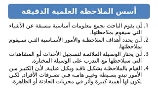 ‫الدقيقة‬ ‫العلمية‬ ‫المالحظة‬ ‫أسس‬
.1
‫األشياء‬ ‫عن‬ ‫مسبقة‬ ‫أساسية‬ ‫معلومات‬ ‫بجمع‬ ‫الباحث‬ ‫يقوم‬ ‫أن‬
.‫بمالحظتها‬ ‫سيقوم‬ ‫التي‬
.2
‫يقوم‬ ‫س‬ ‫ي‬ ‫الت‬ ‫اسية‬ ‫األس‬ ‫واألمور‬ ‫ة‬ ‫المالحظ‬ ‫أهداف‬ ‫يحدد‬ ‫ن‬ ‫أ‬
.‫بمالحظتها‬
.3
‫المشاهدات‬ ‫و‬ ‫أ‬ ‫األحداث‬ ‫جيل‬ ‫لتس‬ ‫ة‬ ‫المالئم‬ ‫يلة‬ ‫الوس‬ ‫يختار‬ ‫ن‬ ‫أ‬
.‫المختارة‬ ‫الوسيلة‬ ‫على‬ ‫التدرب‬ ‫مع‬ ‫سيالحظها‬ ‫التي‬
.4
,
‫ن‬ ‫م‬ ‫ر‬ ‫الكثي‬ ‫ن‬ ‫أل‬ ‫ة‬ ‫عناي‬ ‫ل‬ ‫وبك‬ ‫د‬ ‫ناق‬ ‫ل‬ ‫بشك‬ ‫ة‬ ‫بالمالحظ‬ ‫القيام‬
,
‫ن‬ ‫لك‬ ‫األفراد‬ ‫رفات‬ ‫تص‬ ‫ي‬ ‫ف‬ ‫ه‬ ‫هام‬ ‫ر‬ ‫وغي‬ ‫يطة‬ ‫بس‬ ‫تبدو‬ ‫األمور‬
.‫الظاهرة‬ ‫أو‬ ‫الحادثة‬ ‫مجريات‬ ‫في‬ ‫وأثر‬ ‫كبيرة‬ ‫أهمية‬ ‫لها‬ ‫يكون‬
 