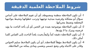 ‫الدقيقة‬ ‫العلمية‬ ‫المالحظة‬ ‫شروط‬
1
, -
‫أساس‬ ‫على‬ ‫المالحظة‬ ‫تقوم‬ ‫أن‬ ‫أي‬ ‫ومضبوطة‬ ‫منظمة‬ ‫المالحظة‬ ‫تكون‬ ‫أن‬
‫ا‬ ‫بنواحيه‬ ‫ط‬ ‫وتحي‬ ‫ا‬ ‫خطواته‬ ‫ب‬ ‫وترت‬ ‫ا‬ ‫توجهه‬ ‫ة‬ ‫مبدئي‬ ‫ة‬ ‫وفرضي‬ ‫ة‬ ‫مشكل‬ ‫و‬ ‫أ‬ ‫ؤال‬ ‫س‬
.‫مجرياتها‬ ‫وتضبط‬ ‫المختلفة‬
2
, -
‫يؤيد‬ ‫ما‬ ‫الباحث‬ ‫يأخذ‬ ‫أن‬ ‫أي‬ ‫التحيز‬ ‫عن‬ ‫بعيدة‬ ‫موضوعية‬ ‫المالحظة‬ ‫تكون‬ ‫أن‬
.‫يؤيدها‬ ‫ال‬ ‫ما‬ ‫ويترك‬ ‫فرضيته‬
3
, -
‫ا‬ ‫كلم‬ ‫القياس‬ ‫ى‬ ‫إل‬ ‫ث‬ ‫الباح‬ ‫أ‬ ‫يلج‬ ‫ث‬ ‫بحي‬ ً‫وكيفا‬ ً‫كما‬ ‫ة‬ ‫دقيق‬ ‫ة‬ ‫المالحظ‬ ‫تكون‬ ‫ن‬ ‫أ‬
.‫ذلك‬ ‫أمكن‬
4
, -
‫الحواس‬ ‫ليم‬ ‫س‬ ‫ظ‬ ‫المالح‬ ‫يكون‬ ‫ن‬ ‫أ‬ ‫ي‬ ‫أ‬ ‫ة‬ ‫للمالحظ‬ً ‫مؤهال‬ ‫ظ‬ ‫المالح‬ ‫يكون‬ ‫ن‬ ‫أ‬
.‫المالحظة‬ ‫من‬ ‫يمكنه‬ ‫ومادي‬ ‫ونفسي‬ ‫جسمي‬ ‫وضع‬ ‫وفي‬ ‫االنتباه‬ ‫على‬ ‫وقادر‬
 