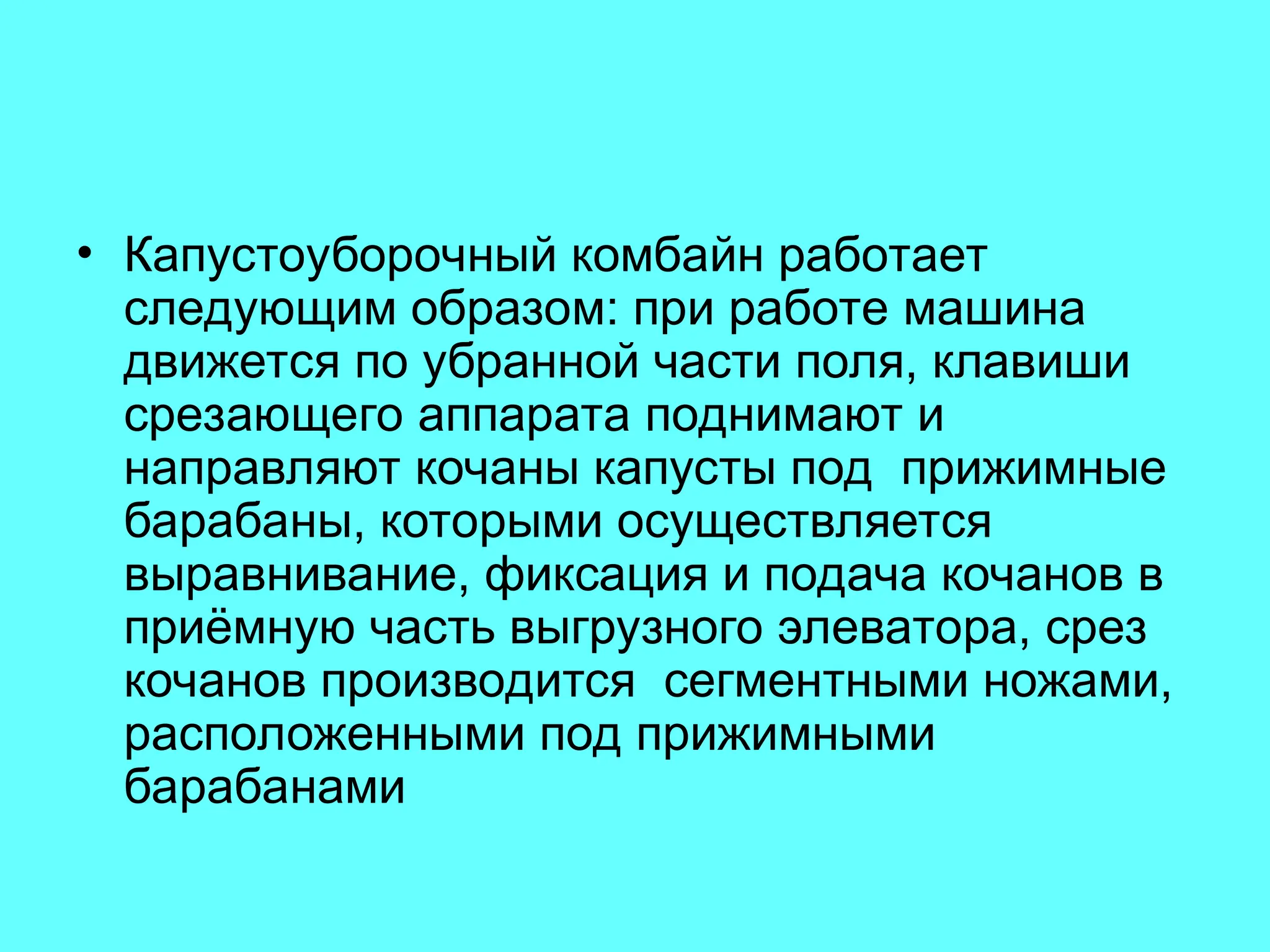 • Капустоуборочный комбайн работает
следующим образом: при работе машина
движется по убранной части поля, клавиши
срезающего аппарата поднимают и
направляют кочаны капусты под прижимные
барабаны, которыми осуществляется
выравнивание, фиксация и подача кочанов в
приёмную часть выгрузного элеватора, срез
кочанов производится сегментными ножами,
расположенными под прижимными
барабанами
 