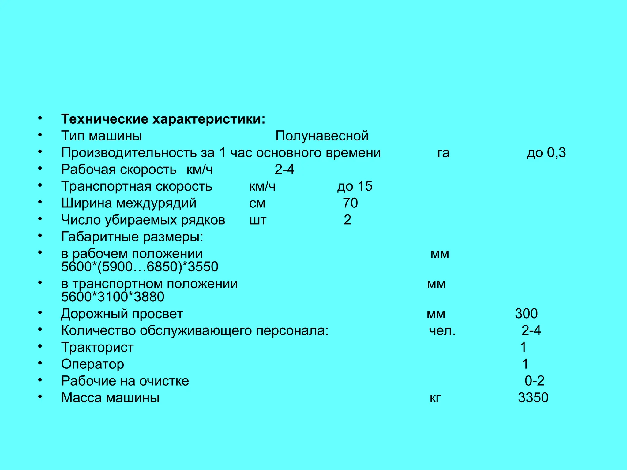 • Технические характеристики:
• Тип машины Полунавесной
• Производительность за 1 час основного времени га до 0,3
• Рабочая скорость км/ч 2-4
• Транспортная скорость км/ч до 15
• Ширина междурядий см 70
• Число убираемых рядков шт 2
• Габаритные размеры:
• в рабочем положении мм
5600*(5900…6850)*3550
• в транспортном положении мм
5600*3100*3880
• Дорожный просвет мм 300
• Количество обслуживающего персонала: чел. 2-4
• Тракторист 1
• Оператор 1
• Рабочие на очистке 0-2
• Масса машины кг 3350
 