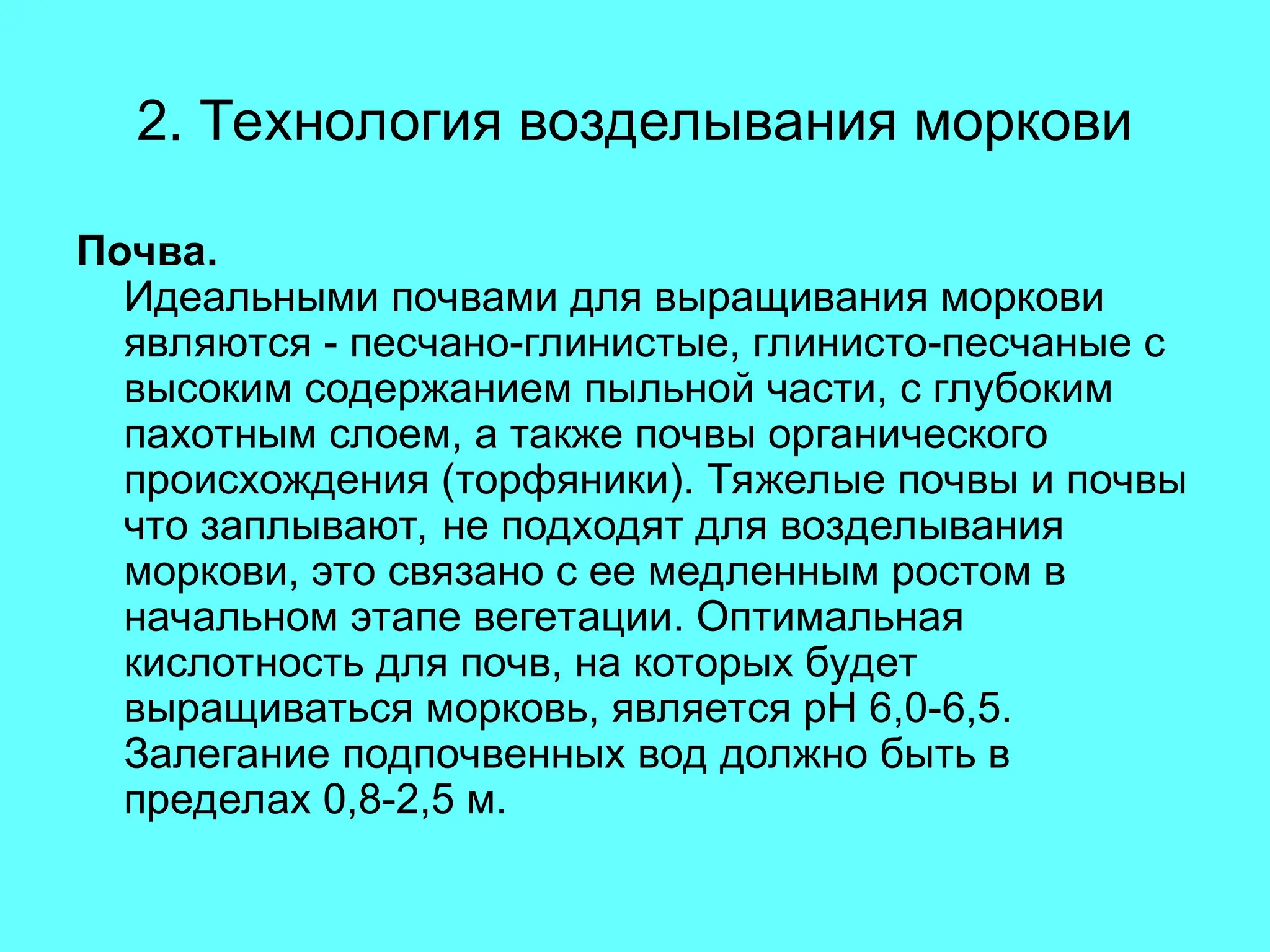 2. Технология возделывания моркови
Почва.
Идеальными почвами для выращивания моркови
являются - песчано-глинистые, глинисто-песчаные с
высоким содержанием пыльной части, с глубоким
пахотным слоем, а также почвы органического
происхождения (торфяники). Тяжелые почвы и почвы
что заплывают, не подходят для возделывания
моркови, это связано с ее медленным ростом в
начальном этапе вегетации. Оптимальная
кислотность для почв, на которых будет
выращиваться морковь, является рН 6,0-6,5.
Залегание подпочвенных вод должно быть в
пределах 0,8-2,5 м.
 