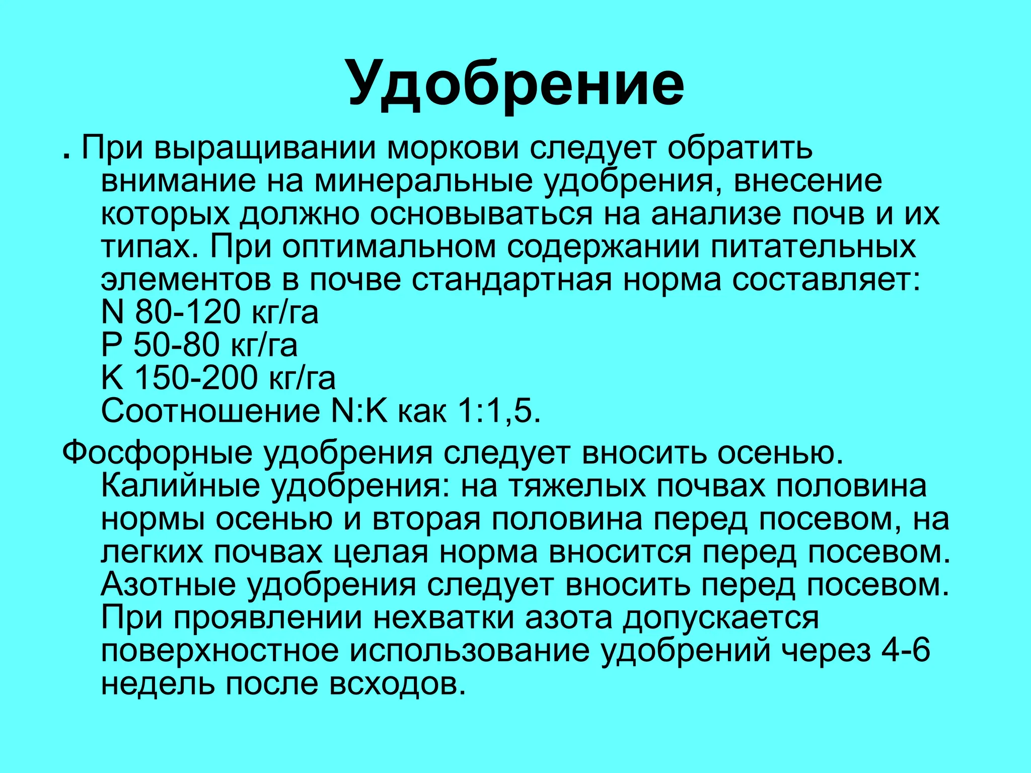 Удобрение
. При выращивании моркови следует обратить
внимание на минеральные удобрения, внесение
которых должно основываться на анализе почв и их
типах. При оптимальном содержании питательных
элементов в почве стандартная норма составляет:
N 80-120 кг/га
P 50-80 кг/га
K 150-200 кг/га
Соотношение N:K как 1:1,5.
Фосфорные удобрения следует вносить осенью.
Калийные удобрения: на тяжелых почвах половина
нормы осенью и вторая половина перед посевом, на
легких почвах целая норма вносится перед посевом.
Азотные удобрения следует вносить перед посевом.
При проявлении нехватки азота допускается
поверхностное использование удобрений через 4-6
недель после всходов.
 
