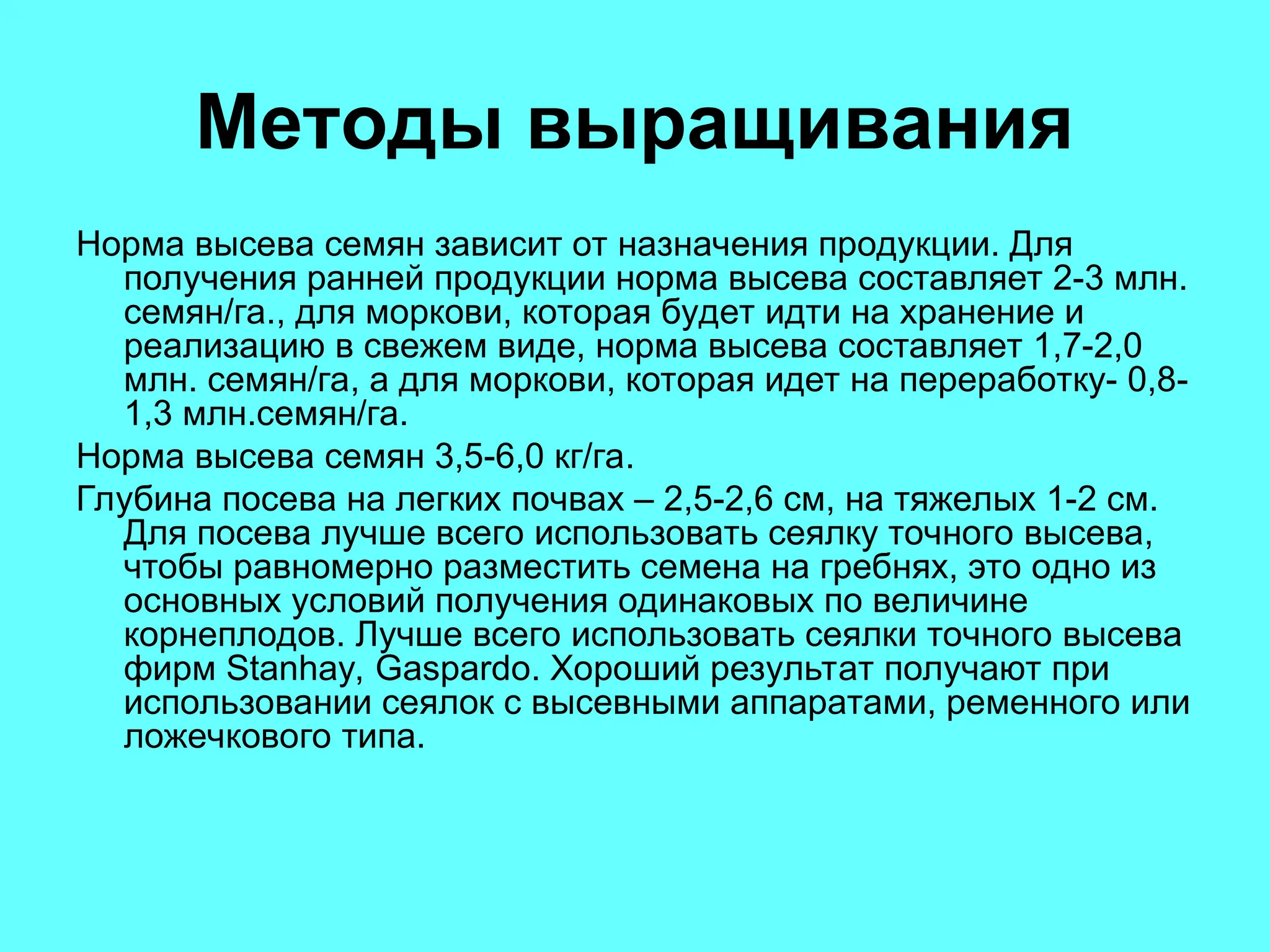 Методы выращивания
Норма высева семян зависит от назначения продукции. Для
получения ранней продукции норма высева составляет 2-3 млн.
семян/га., для моркови, которая будет идти на хранение и
реализацию в свежем виде, норма высева составляет 1,7-2,0
млн. семян/га, а для моркови, которая идет на переработку- 0,8-
1,3 млн.семян/га.
Норма высева семян 3,5-6,0 кг/га.
Глубина посева на легких почвах – 2,5-2,6 см, на тяжелых 1-2 см.
Для посева лучше всего использовать сеялку точного высева,
чтобы равномерно разместить семена на гребнях, это одно из
основных условий получения одинаковых по величине
корнеплодов. Лучше всего использовать сеялки точного высева
фирм Stanhay, Gaspardo. Хороший результат получают при
использовании сеялок с высевными аппаратами, ременного или
ложечкового типа.
 