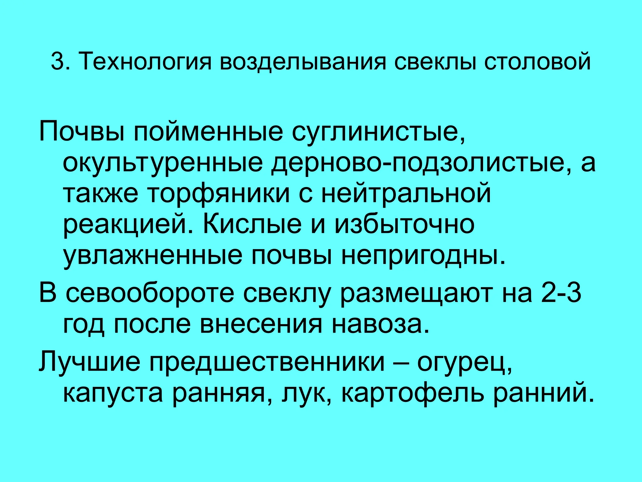 3. Технология возделывания свеклы столовой
Почвы пойменные суглинистые,
окультуренные дерново-подзолистые, а
также торфяники с нейтральной
реакцией. Кислые и избыточно
увлажненные почвы непригодны.
В севообороте свеклу размещают на 2-3
год после внесения навоза.
Лучшие предшественники – огурец,
капуста ранняя, лук, картофель ранний.
 