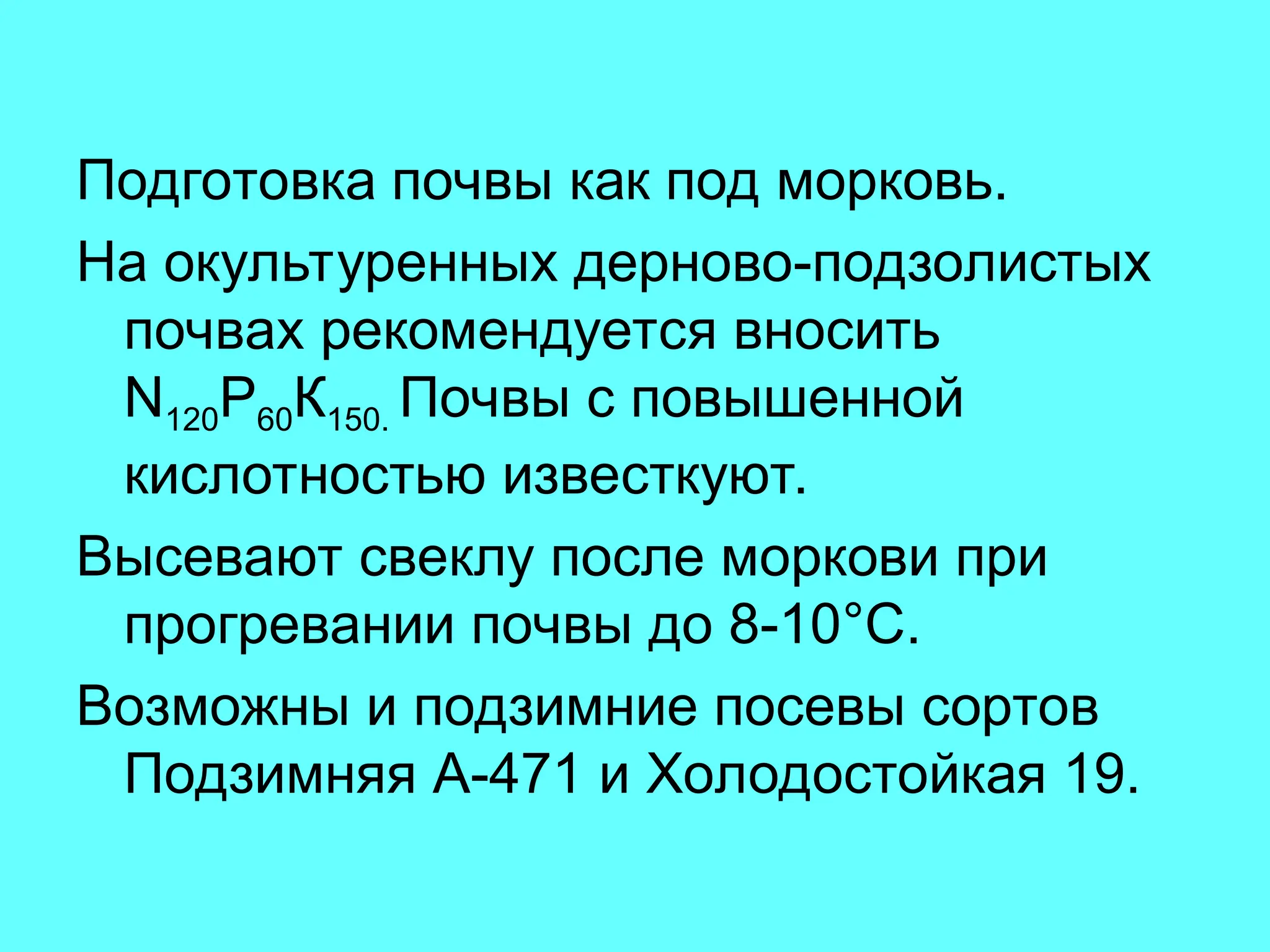 Подготовка почвы как под морковь.
На окультуренных дерново-подзолистых
почвах рекомендуется вносить
N120Р60К150. Почвы с повышенной
кислотностью известкуют.
Высевают свеклу после моркови при
прогревании почвы до 8-10°С.
Возможны и подзимние посевы сортов
Подзимняя А-471 и Холодостойкая 19.
 