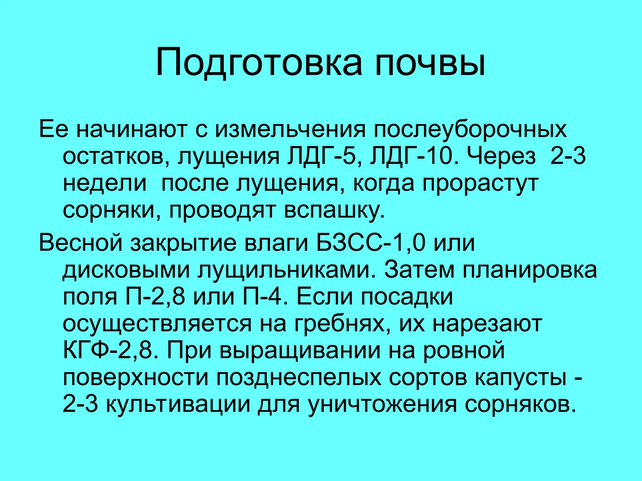 Подготовка почвы
Ее начинают с измельчения послеуборочных
остатков, лущения ЛДГ-5, ЛДГ-10. Через 2-3
недели после лущения, когда прорастут
сорняки, проводят вспашку.
Весной закрытие влаги БЗСС-1,0 или
дисковыми лущильниками. Затем планировка
поля П-2,8 или П-4. Если посадки
осуществляется на гребнях, их нарезают
КГФ-2,8. При выращивании на ровной
поверхности позднеспелых сортов капусты -
2-3 культивации для уничтожения сорняков.
 