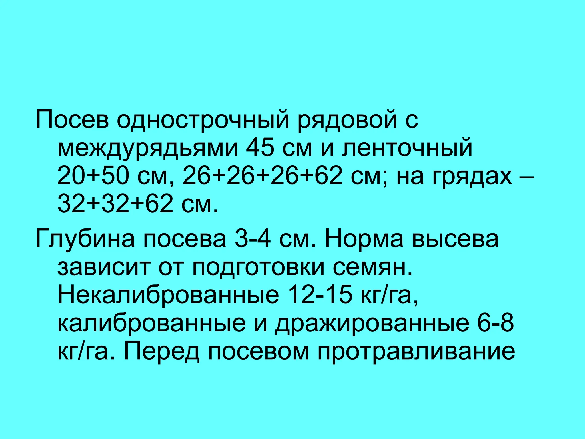 Посев однострочный рядовой с
междурядьями 45 см и ленточный
20+50 см, 26+26+26+62 см; на грядах –
32+32+62 см.
Глубина посева 3-4 см. Норма высева
зависит от подготовки семян.
Некалиброванные 12-15 кг/га,
калиброванные и дражированные 6-8
кг/га. Перед посевом протравливание
 