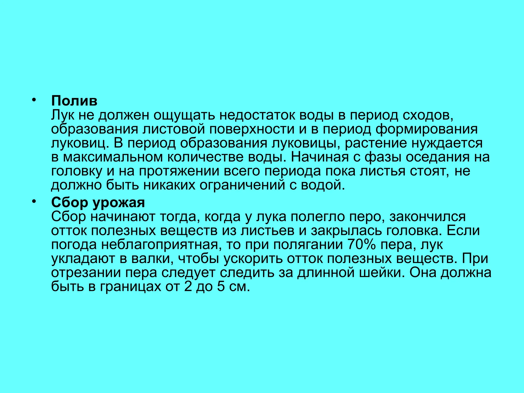 • Полив
Лук не должен ощущать недостаток воды в период сходов,
образования листовой поверхности и в период формирования
луковиц. В период образования луковицы, растение нуждается
в максимальном количестве воды. Начиная с фазы оседания на
головку и на протяжении всего периода пока листья стоят, не
должно быть никаких ограничений с водой.
• Сбор урожая
Сбор начинают тогда, когда у лука полегло перо, закончился
отток полезных веществ из листьев и закрылась головка. Если
погода неблагоприятная, то при полягании 70% пера, лук
укладают в валки, чтобы ускорить отток полезных веществ. При
отрезании пера следует следить за длинной шейки. Она должна
быть в границах от 2 до 5 см.
 