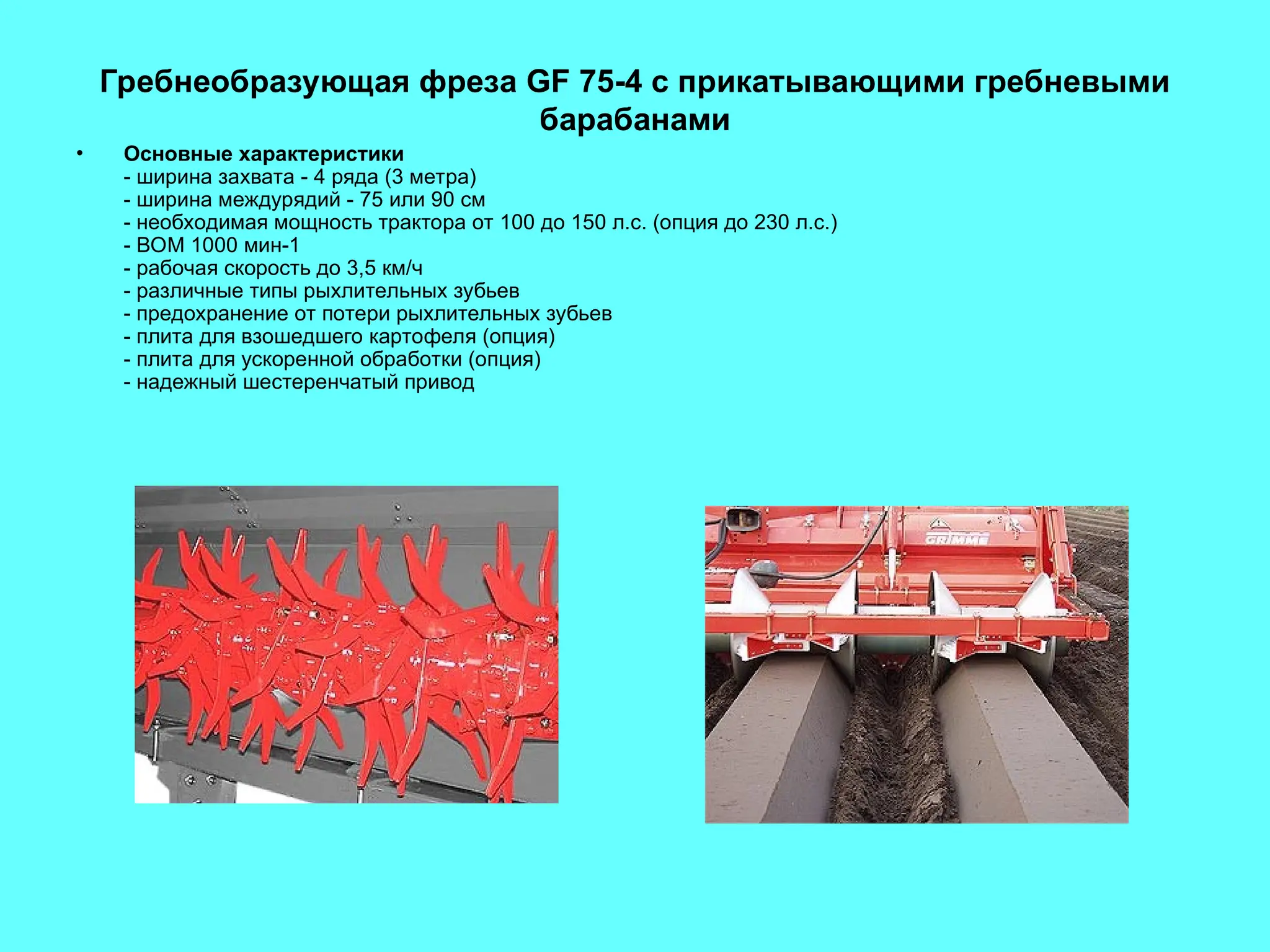 Гребнеобразующая фреза GF 75-4 с прикатывающими гребневыми
барабанами
• Основные характеристики
- ширина захвата - 4 ряда (3 метра)
- ширина междурядий - 75 или 90 см
- необходимая мощность трактора от 100 до 150 л.с. (опция до 230 л.с.)
- ВОМ 1000 мин-1
- рабочая скорость до 3,5 км/ч
- различные типы рыхлительных зубьев
- предохранение от потери рыхлительных зубьев
- плита для взошедшего картофеля (опция)
- плита для ускоренной обработки (опция)
- надежный шестеренчатый привод
 