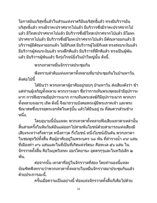 โอกาสอันบริสุทธิ์แล้วในส่วนแห่งราตรีอันบริสุทธิ์แล้ว ทรงมีบริวารอัน
บริสุทธิ์แล้ว ทรงมีราคะปราศจากไปแล้ว มีบริวารซึ่งมีราคะปราศจากไป
แล้ว มีโทสะปราศจากไปแล้ว มีบริวารซึ่งมีโทสะปราศจากไปแล้ว มีโมหะ
ปราศจากไปแล้ว มีบริวารซึ่งมีโมหะปราศจากไปแล้ว มีตัณหาออกแล้ว มี
บริวารผู้มีตัณหาออกแล้ว ไม่มีกิเลส มีบริวารผู้ไม่มีกิเลส ทรงสงบระงับแล้ว
มีบริวารผู้สงบระงับแล้ว ทรงฝึกดีแล้ว มีบริวารที่ฝึกดีแล้ว ทรงเป็นผู้พ้น
แล้ว มีบริวารผู้พ้นแล้ว จึงรุ่งโรจน์ยิ่งในป่าใหญ่นั้น ดังนี้.
พวกเทวดาหมื่นจักรวาลประชุมกัน
พึงทราบลำดับแห่งเทวดาทั้งหลายที่มาประชุมกันในป่ามหาวัน
ดังต่อไปนี้
ได้ยินว่า พวกเทวดาผู้อาศัยอยู่รอบๆ ป่ามหาวัน ส่งเสียงดังว่า ข้า
แต่ท่านผู้เจริญทั้งหลาย พวกเราจงมา ชื่อว่าการเห็นพระพุทธเจ้ามีอุปการะ
มาก การฟังธรรมมีอุปการะมาก การเห็นพระสงฆ์ก็มีอุปการะมาก พวกเรา
ทั้งหลายจงมาๆ เถิด ดังนี้ จึงมาถวายบังคมพระผู้มีพระภาคเจ้า และพระ
ขีณาสพซึ่งบรรลุพระอรหัตในครู่นั้น แล้วได้ยืนอยู่ ณ ที่สมควรส่วนข้าง
หนึ่ง.
โดยอุบายนี้นั่นแหละ พวกเทวดาทั้งหลายฟังเสียงเทวดาเหล่านั้น
สิ้นสามครั้งในหิมวันต์อันแผ่ออกไปสามพันโยชน์ด้วยสามารถแห่งเสียงมี
เสียงระหว่างกึ่งคาวุต หนึ่งคาวุต กึ่งโยชน์ หนึ่งโยชน์เป็นต้น พวกเทวดา
ในชมพูทวีปทั้งสิ้น คือผู้อาศัยอยู่ในพระนคร ๖๓ พัน ที่ลำรางน้ำ ๙๙ แสน
ที่เมืองท่า ๙๖ แสนและในที่เป็นที่เกิดแห่งรัตนะ คือทะเล ๕๖ แสน ใน
จักรวาลทั้งสิ้น คือในบุพวิเทหะ อมรโคยานะ อุตตรกุรุและในทวีปเล็ก ๒
พัน.
ต่อจากนั้น เทวดาที่อยู่ในจักรวาลที่สอง โดยทำนองนี้แหละ
บัณฑิตพึงทราบว่าพวกเทวดาทั้งหลายในหมื่นจักรวาลมาประชุมกันแล้ว
ด้วยประการฉะนี้.
ครั้นเมื่อความเป็นอย่างนี้ ห้องแห่งจักรวาลทั้งสิ้นก็เต็มไปด้วย
12
 