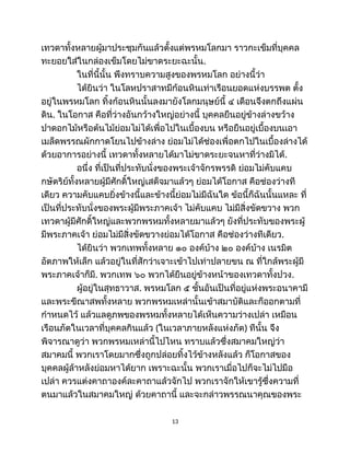 เทวดาทั้งหลายผู้มาประชุมกันแล้วตั้งแต่พรหมโลกมา ราวกะเข็มที่บุคคล
ทะยอยใส่ในกล่องเข็มโดยไม่ขาดระยะฉะนั้น.
ในที่นี้นั้น พึงทราบความสูงของพรหมโลก อย่างนี้ว่า
ได้ยินว่า ในโลหปราสาทมีก้อนหินเท่าเรือนยอดแห่งบรรพต ตั้ง
อยู่ในพรหมโลก ทิ้งก้อนหินนั้นลงมายังโลกมนุษย์นี้ ๔ เดือนจึงตกถึงแผ่น
ดิน. ในโอกาส คือที่ว่างอันกว้างใหญ่อย่างนี้ บุคคลยืนอยู่ข้างล่างขว้าง
ปาดอกไม้หรือต้นไม้ย่อมไม่ได้เพื่อไปในเบื้องบน หรือยืนอยู่เบื้องบนเอา
เมล็ดพรรณผักกาดโยนไปข้างล่าง ย่อมไม่ได้ช่องเพื่อตกไปในเบื้องล่างได้
ด้วยอาการอย่างนี้ เทวดาทั้งหลายได้มาไม่ขาดระยะจนหาที่ว่างมิได้.
อนึ่ง ที่เป็นที่ประทับนั่งของพระเจ้าจักรพรรดิ ย่อมไม่คับแคบ
กษัตริย์ทั้งหลายผู้มีศักดิ์ใหญ่เสด็จมาแล้วๆ ย่อมได้โอกาส คือช่องว่างที
เดียว ความคับแคบยิ่งข้างนี้และข้างนี้ย่อมไม่มีฉันใด ข้อนี้ก็ฉันนั้นแหละ ที่
เป็นที่ประทับนั่งของพระผู้มีพระภาคเจ้า ไม่คับแคบ ไม่มีสิ่งขัดขวาง พวก
เทวดาผู้มีศักดิ์ใหญ่และพวกพรหมทั้งหลายมาแล้วๆ ยังที่ประทับของพระผู้
มีพระภาคเจ้า ย่อมไม่มีสิ่งขัดขวางย่อมได้โอกาส คือช่องว่างทีเดียว.
ได้ยินว่า พวกเทพทั้งหลาย ๑๐ องค์บ้าง ๒๐ องค์บ้าง เนรมิต
อัตภาพให้เล็ก แล้วอยู่ในที่สักว่าเจาะเข้าไปเท่าปลายขน ณ ที่ใกล้พระผู้มี
พระภาคเจ้าก็มี. พวกเทพ ๖๐ พวกได้ยืนอยู่ข้างหน้าของเทวดาทั้งปวง.
ผู้อยู่ในสุทธาวาส. พรหมโลก ๕ ชั้นอันเป็นที่อยู่แห่งพระอนาคามี
และพระขีณาสพทั้งหลาย พวกพรหมเหล่านั้นเข้าสมาบัติและก็ออกตามที่
กำหนดไว้ แล้วแลดูภพของพรหมทั้งหลายได้เห็นความว่างเปล่า เหมือน
เรือนภัตในเวลาที่บุคคลกินแล้ว (ในเวลาภายหลังแห่งภัต) ทีนั้น จึง
พิจารณาดูว่า พวกพรหมเหล่านี้ไปไหน ทราบแล้วซึ่งสมาคมใหญ่ว่า
สมาคมนี้ พวกเราโดยมากซึ่งถูกปล่อยทิ้งไว้ข้างหลังแล้ว ก็โอกาสของ
บุคคลผู้ล้าหลังย่อมหาได้ยาก เพราะฉะนั้น พวกเราเมื่อไปก็จะไม่ไปมือ
เปล่า ควรแต่งคาถาองค์ละคาถาแล้วจักไป พวกเราจักให้เขารู้ซึ่งความที่
ตนมาแล้วในสมาคมใหญ่ ด้วยคาถานี้ และจะกล่าวพรรณนาคุณของพระ
13
 