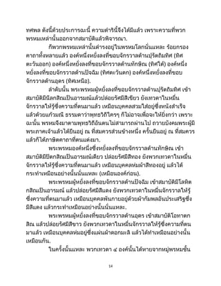 ทศพล ดังนี้ด้วยประการฉะนี้ ความดำรินี้จึงได้มีแล้ว เพราะความที่พวก
พรหมเหล่านั้นออกจากสมาบัติแล้วพิจารณา.
ก็พวกพรหมเหล่านั้นดำรงอยู่ในพรหมโลกนั่นแหละ ร้อยกรอง
คาถาทั้งหลายแล้ว องค์หนึ่งหยั่งลงที่ขอบจักรวาลด้านปุรัตถิมทิศ (ทิศ
ตะวันออก) องค์หนึ่งหยั่งลงที่ขอบจักรวาลด้านทักษิณ (ทิศใต้) องค์หนึ่ง
หยั่งลงที่ขอบจักรวาลด้านปัจฉิม (ทิศตะวันตก) องค์หนึ่งหยั่งลงที่ขอบ
จักรวาลด้านอุดร (ทิศเหนือ).
ลำดับนั้น พระพรหมผู้หยั่งลงที่ขอบจักรวาลด้านปุรัตถิมทิศ เข้า
สมาบัติมีนีลกสิณเป็นอารมณ์แล้วปล่อยรัศมีสีเขียว ยังเทวดาในหมื่น
จักรวาลให้รู้ซึ่งความที่ตนมาแล้ว เหมือนบุคคลสวมใส่อยู่ซึ่งหนังสำเร็จ
แล้วด้วยแก้วมณี ธรรมดาว่าพุทธวิถีใครๆ ก็ไม่อาจเพื่อจะให้ยิ่งกว่า เพราะ
ฉะนั้น พรหมจึงมาตามพุทธวิถีอันตนไม่สามารถผ่านไป ถวายบังคมพระผู้มี
พระภาคเจ้าแล้วได้ยืนอยู่ ณ ที่สมควรส่วนข้างหนึ่ง ครั้นยืนอยู่ ณ ที่สมควร
แล้วก็ได้ภาษิตคาถาที่ตนแต่งมา.
พระพรหมองค์หนึ่งซึ่งหยั่งลงที่ขอบจักรวาลด้านทักษิณ เข้า
สมาบัติมีปิตกสิณเป็นอารมณ์เดียว ปล่อยรัศมีสีทอง ยังพวกเทวดาในหมื่น
จักรวาลให้รู้ซึ่งความที่ตนมาแล้ว เหมือนบุคคลห่มผ้าสีทองอยู่ แล้วได้
กระทำเหมือนอย่างนั้นนั่นแหละ (เหมือนองค์ก่อน).
พระพรหมผู้หยั่งลงที่ขอบจักรวาลด้านปัจฉิม เข้าสมาบัติมีโลหิต
กสิณเป็นอารมณ์ แล้วปล่อยรัศมีสีแดง ยังพวกเทวดาในหมื่นจักรวาลให้รู้
ซึ่งความที่ตนมาแล้ว เหมือนบุคคลพันกายอยู่ด้วยผ้ากัมพลอันประเสริฐซึ่ง
มีสีแดง แล้วกระทำเหมือนอย่างนั้นนั่นแหละ.
พระพรหมผู้หยั่งลงที่ขอบจักรวาลด้านอุดร เข้าสมาบัติโอทาตก
สิณ แล้วปล่อยรัศมีสีขาว ยังพวกเทวดาในหมื่นจักรวาลให้รู้ซึ่งความที่ตน
มาแล้ว เหมือนบุคคลห่มอยู่ซึ่งแผ่นผ้าดอกมะลิ แล้วได้ทำเหมือนอย่างนั้น
เหมือนกัน.
ในครั้งนั้นแหละ พวกเทวดา ๔ องค์นั้นได้หายจากหมู่พรหมชั้น
14
 