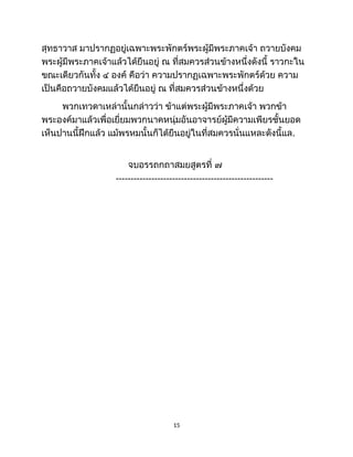 สุทธาวาส มาปรากฏอยู่เฉพาะพระพักตร์พระผู้มีพระภาคเจ้า ถวายบังคม
พระผู้มีพระภาคเจ้าแล้วได้ยืนอยู่ ณ ที่สมควรส่วนข้างหนึ่งดังนี้ ราวกะใน
ขณะเดียวกันทั้ง ๔ องค์ คือว่า ความปรากฏเฉพาะพระพักตร์ด้วย ความ
เป็นคือถวายบังคมแล้วได้ยืนอยู่ ณ ที่สมควรส่วนข้างหนึ่งด้วย
พวกเทวดาเหล่านั้นกล่าวว่า ข้าแต่พระผู้มีพระภาคเจ้า พวกข้า
พระองค์มาแล้วเพื่อเยี่ยมพวกนาคหนุ่มอันอาจารย์ผู้มีความเพียรชั้นยอด
เห็นปานนี้ฝึกแล้ว แม้พรหมนั้นก็ได้ยืนอยู่ในที่สมควรนั่นแหละดังนี้แล.
จบอรรถกถาสมยสูตรที่ ๗
-----------------------------------------------------
15
 