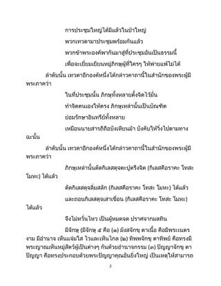 การประชุมใหญ่ได้มีแล้วในป่าใหญ่
พวกเทวดามาประชุมพร้อมกันแล้ว
พวกข้าพระองค์พากันมาสู่ที่ประชุมอันเป็นธรรมนี้
เพื่อจะเยี่ยมเยียนหมู่ภิกษุผู้ที่ใครๆ ให้พ่ายแพ้ไม่ได้
ลำดับนั้น เทวดาอีกองค์หนึ่งได้กล่าวคาถานี้ในสำนักของพระผู้มี
พระภาคว่า
ในที่ประชุมนั้น ภิกษุทั้งหลายตั้งจิตไว้มั่น
ทำจิตตนเองให้ตรง ภิกษุเหล่านั้นเป็นบัณฑิต
ย่อมรักษาอินทรีย์ทั้งหลาย
เหมือนนายสารถีถือบังเหียนม้า บังคับให้วิ่งไปตามทาง
ฉะนั้น
ลำดับนั้น เทวดาอีกองค์หนึ่งได้กล่าวคาถานี้ในสำนักของพระผู้มี
พระภาคว่า
ภิกษุเหล่านั้นตัดกิเลสดุจตะปูตรึงจิต (กิเลสคือราคะ โทสะ
โมหะ) ได้แล้ว
ตัดกิเลสดุจลิ่มสลัก (กิเลสคือราคะ โทสะ โมหะ) ได้แล้ว
และถอนกิเลสดุจเสาเขื่อน (กิเลสคือราคะ โทสะ โมหะ)
ได้แล้ว
จึงไม่หวั่นไหว เป็นผู้หมดจด ปราศจากมลทิน
มีจักษุ (มีจักษุ ๕ คือ (๑) มังสจักขุ ตาเนื้อ คือมีพระเนตร
งาม มีอำนาจ เห็นแจ่มใส ไวและเห็นไกล (๒) ทิพพจักขุ ตาทิพย์ คือทรงมี
พระญาณเห็นหมู่สัตว์ผู้เป็นต่างๆ กันด้วยอำนาจกรรม (๓) ปัญญาจักขุ ตา
ปัญญา คือทรงประกอบด้วยพระปัญญาคุณอันยิ่งใหญ่ เป็นเหตุให้สามารถ
2
 