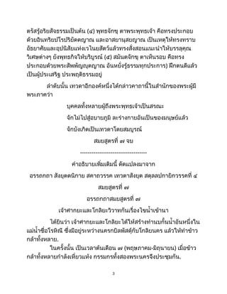 ตรัสรู้อริยสัจธรรมเป็นต้น (๔) พุทธจักขุ ตาพระพุทธเจ้า คือทรงประกอบ
ด้วยอินทริยปโรปริยัตตญาณ และอาสยานุสยญาณ เป็นเหตุให้ทรงทราบ
อัธยาศัยและอุปนิสัยแห่งเวไนยสัตว์แล้วทรงสั่งสอนแนะนำให้บรรลุคุณ
วิเศษต่างๆ ยังพุทธกิจให้บริบูรณ์ (๕) สมันตจักขุ ตาเห็นรอบ คือทรง
ประกอบด้วยพระสัพพัญญุตญาณ อันหยั่งรู้ธรรมทุกประการ) ฝึกตนดีแล้ว
เป็นผู้ประเสริฐ ประพฤติธรรมอยู่
ลำดับนั้น เทวดาอีกองค์หนึ่งได้กล่าวคาถานี้ในสำนักของพระผู้มี
พระภาคว่า
บุคคลทั้งหลายผู้ถึงพระพุทธเจ้าเป็นสรณะ
จักไม่ไปสู่อบายภูมิ ละร่างกายอันเป็นของมนุษย์แล้ว
จักบังเกิดเป็นเทวดาโดยสมบูรณ์
สมยสูตรที่ ๗ จบ
-----------------------------------
คำอธิบายเพิ่มเติมนี้ ดัดแปลงมาจาก
อรรถกถา สังยุตตนิกาย สคาถวรรค เทวตาสังยุต สตุลลปกายิกวรรคที่ ๔
สมยสูตรที่ ๗
อรรถกถาสมยสูตรที่ ๗
เจ้าศากยะและโกลิยะวิวาทกันเรื่องไขน้ำเข้านา
ได้ยินว่า เจ้าศากยะและโกลิยะได้ให้สร้างทำนบกั้นน้ำอันหนึ่งใน
แม่น้ำชื่อโรหิณี ซึ่งมีอยู่ระหว่างนครกบิลพัสดุ์กับโกลิยนคร แล้วให้ทำข้าว
กล้าทั้งหลาย.
ในครั้งนั้น เป็นเวลาต้นเดือน ๗ (พฤษภาคม-มิถุนายน) เมื่อข้าว
กล้าทั้งหลายกำลังเหี่ยวแห้ง กรรมกรทั้งสองพระนครจึงประชุมกัน.
3
 