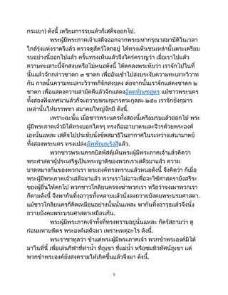 กระเบา) ดังนี้ เตรียมการรบแล้วก็เสด็จออกไป.
พระผู้มีพระภาคเจ้าเสด็จออกจากพระมหากรุณาสมาบัติในเวลา
ใกล้รุ่งแห่งราตรีแล้ว ตรวจดูสัตว์โลกอยู่ ได้ทรงเห็นชนเหล่านั้นตระเตรียม
รบอย่างนี้ออกไปแล้ว ครั้นทรงเห็นแล้วจึงใคร่ครวญว่า เมื่อเราไปแล้ว
ความทะเลาะนี้จักสงบหรือไม่หนอดังนี้ ได้ตกลงพระทัยว่า เราจักไปในที่
นั้นแล้วจักกล่าวชาดก ๓ ชาดก เพื่ออันเข้าไปสงบระงับความทะเลาะวิวาท
กัน กาลนั้นความทะเลาะวิวาทก็จักสงบลง ต่อจากนั้นเราจักแสดงชาดก ๒
ชาดก เพื่อแสดงความสามัคคีแล้วจักแสดงอัตตทัณฑสูตร แม้ชาวพระนคร
ทั้งสองฟังเทศนาแล้วก็จะถวายพระกุมารตระกูลละ ๒๕๐ เราจักยังกุมาร
เหล่านั้นให้บรรพชา สมาคมใหญ่จักมี ดังนี้.
เพราะฉะนั้น เมื่อชาวพระนครทั้งสองนี้เตรียมรบแล้วออกไป พระ
ผู้มีพระภาคเจ้ามิได้ทรงบอกใครๆ ทรงถือเอาบาตรและจีวรด้วยพระองค์
เองนั่นแหละ เสด็จไปประทับนั่งขัดสมาธิในอากาศในระหว่างเสนามาตย์
ทั้งสองพระนคร ทรงเปล่งฉัพพัณณรังสีแล้ว.
พวกชาวพระนครกบิลพัสดุ์เห็นพระผู้มีพระภาคเจ้าแล้วคิดว่า
พระศาสดาผู้ประเสริฐเป็นพระญาติของพวกเราเสด็จมาแล้ว ความ
บาดหมางกันของพวกเรา พระองค์ทรงทราบแล้วหนอดังนี้ จึงคิดว่า ก็เมื่อ
พระผู้มีพระภาคเจ้าเสด็จมาแล้ว พวกเราไม่อาจเพื่อจะใช้ศาสตรายังสรีระ
ของผู้อื่นให้ตกไป พวกชาวโกลิยนครจงฆ่าพวกเรา หรือว่าจงเผาพวกเรา
ก็ตามดังนี้ จึงพากันทิ้งอาวุธทั้งหลายแล้วนั่งลงถวายบังคมพระบรมศาสดา.
แม้ชาวโกลิยนครก็คิดเหมือนอย่างนั้นนั่นแหละ พากันทิ้งอาวุธแล้วจึงนั่ง
ถวายบังคมพระบรมศาสดาเหมือนกัน.
พระผู้มีพระภาคเจ้าทั้งที่ทรงทราบอยู่นั่นแหละ ก็ตรัสถามว่า ดู
ก่อนมหาบพิตร พระองค์เสด็จมา เพราะเหตุอะไร ดังนี้.
พระราชาทูลว่า ข้าแต่พระผู้มีพระภาคเจ้า พวกข้าพระองค์มิได้
มาในที่นี้ เพื่อเล่นกีฬาที่ท่าน้ำ ที่ภูเขา ที่แม่น้ำ หรือชมทิวทัศน์ภูเขา แต่
พวกข้าพระองค์ยังสงครามให้เกิดขึ้นแล้วจึงมา ดังนี้.
5
 