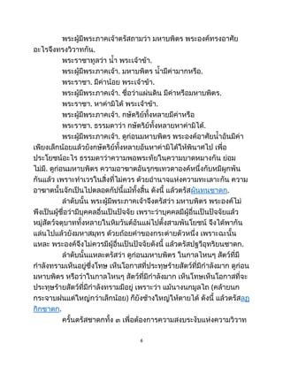 พระผู้มีพระภาคเจ้าตรัสถามว่า มหาบพิตร พระองค์ทรงอาศัย
อะไรจึงทรงวิวาทกัน.
พระราชาทูลว่า น้ำ พระเจ้าข้า.
พระผู้มีพระภาคเจ้า. มหาบพิตร น้ำมีค่ามากหรือ.
พระราชา. มีค่าน้อย พระเจ้าข้า.
พระผู้มีพระภาคเจ้า. ชื่อว่าแผ่นดิน มีค่าหรือมหาบพิตร.
พระราชา. หาค่ามิได้ พระเจ้าข้า.
พระผู้มีพระภาคเจ้า. กษัตริย์ทั้งหลายมีค่าหรือ
พระราชา. ธรรมดาว่า กษัตริย์ทั้งหลายหาค่ามิได้.
พระผู้มีพระภาคเจ้า. ดูก่อนมหาบพิตร พระองค์อาศัยน้ำอันมีค่า
เพียงเล็กน้อยแล้วยังกษัตริย์ทั้งหลายอันหาค่ามิได้ให้พินาศไป เพื่อ
ประโยชน์อะไร ธรรมดาว่าความพอพระทัยในความบาดหมางกัน ย่อม
ไม่มี. ดูก่อนมหาบพิตร ความอาฆาตอันรุกขเทวดาองค์หนึ่งกับหมีผูกพัน
กันแล้ว เพราะทำเวรในสิ่งที่ไม่ควร ด้วยอำนาจแห่งความทะเลาะกัน ความ
อาฆาตนั้นจักเป็นไปตลอดกัปนี้แม้ทั้งสิ้น ดังนี้ แล้วตรัสผันทนชาดก.
ลำดับนั้น พระผู้มีพระภาคเจ้าจึงตรัสว่า มหาบพิตร พระองค์ไม่
พึงเป็นผู้ชื่อว่ามีบุคคลอื่นเป็นปัจจัย เพราะว่าบุคคลมีผู้อื่นเป็นปัจจัยแล้ว
หมู่สัตว์จตุบาททั้งหลายในหิมวันต์อันแผ่ไปตั้งสามพันโยชน์ จึงได้พากัน
แล่นไปแล้วยังมหาสมุทร ด้วยถ้อยคำของกระต่ายตัวหนึ่ง เพราะฉะนั้น
แหละ พระองค์จึงไม่ควรมีผู้อื่นเป็นปัจจัยดังนี้ แล้วตรัสปฐวีอุทริยนชาดก.
ลำดับนั้นแหละตรัสว่า ดูก่อนมหาบพิตร ในกาลไหนๆ สัตว์ที่มี
กำลังทรามเห็นอยู่ซึ่งโทษ เห็นโอกาสที่ประทุษร้ายสัตว์ที่มีกำลังมาก ดูก่อน
มหาบพิตร หรือว่าในกาลไหนๆ สัตว์ที่มีกำลังมาก เห็นโทษเห็นโอกาสที่จะ
ประทุษร้ายสัตว์ที่มีกำลังทรามมีอยู่ เพราะว่า แม้นางนกมูลไถ (คล้ายนก
กระจาบฝนแต่ใหญ่กว่าเล็กน้อย) ก็ยังช้างใหญ่ให้ตายได้ ดังนี้ แล้วตรัสลฏ
กิกชาดก.
ครั้นตรัสชาดกทั้ง ๓ เพื่อต้องการความสงบระงับแห่งความวิวาท
6
 