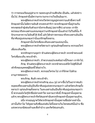 ว่า การครองเรือนอยู่ลำบาก ขอพระลูกเจ้าจงสึกเถิด เป็นต้น. แล้วส่งข่าว
นั้นไป. ภิกษุเหล่านั้นมีความกระวนกระวายใจเป็นอันมาก.
พระผู้มีพระภาคเจ้าทรงใคร่ครวญอยู่ทรงทราบแล้วซึ่งความที่
ภิกษุเหล่านั้นไม่มีความยินดี ทรงพระดำริว่า พวกภิกษุเหล่านี้อยู่ร่วมกับ
พระพุทธเจ้าผู้เช่นกับด้วยเรายังกระสันอยู่ (อยากสึก) เอาเถอะ เราจัก
พรรณนาถึงทะเลสาบแห่งนกดุเหว่าแก่ภิกษุเหล่านั้นแล้วนำไปในที่นั้น ก็
จักบรรเทาความไม่ยินดีได้ ดังนี้ แล้วได้กล่าวพรรณนาถึงทะเลสาบอันเป็น
ที่อาศัยอยู่แห่งนกดุเหว่านั้นแก่ภิกษุทั้งหลาย.
ภิกษุเหล่านั้นใคร่เพื่อจะเห็นทะเลสาบแห่งนกนั้น.
พระผู้มีพระภาคเจ้าตรัสถามว่า ดูก่อนภิกษุทั้งหลาย พวกเธอใคร่
เพื่อจะเห็นหรือ.
พวกภิกษุกราบทูลว่า ข้าแต่พระผู้มีพระภาคเจ้า พวกข้าพระองค์
ใคร่เพื่อจะเห็น พระเจ้าข้า.
พระผู้มีพระภาคเจ้า. ถ้าพวกเธอประสงค์อย่างนี้ก็จงมา เราจักไป.
ภิกษุ. ข้าแต่พระผู้มีพระภาคเจ้า พวกข้าพระองค์จักไปสู่ที่เป็นที่
เข้าถึงของบุคคลผู้มีฤทธิ์ได้อย่างไร.
พระผู้มีพระภาคเจ้า. พวกเธอใคร่จะไป เราก็จักพาไปด้วย
อานุภาพของเรา.
พระภิกษุ. ดีแล้ว พระเจ้าข้า.
พระผู้มีพระภาคเจ้าทรงภิกษุ ๕๐๐ รูป เหาะขึ้นไปในอากาศแล้ว
หยุดลงที่ทะเลสาบอันเป็นที่อาศัยอยู่แห่งพวกนกดุเหว่า แล้วตรัสกะภิกษุทั้ง
หลายว่า ดูก่อนภิกษุทั้งหลาย ในทะเลสาบอันเป็นที่อาศัยอยู่แห่งนกดุเหว่า
นี้ พวกเธอยังไม่รู้จักชื่อปลาเหล่าใด จงถามเราดังนี้ ภิกษุเหล่านั้นทูลถาม
แล้วๆ พระผู้มีพระภาคเจ้าก็ตรัสบอกคำอันพวกภิกษุเหล่านั้นทูลถามแล้วๆ.
อนึ่ง ทรงอนุญาตให้พวกภิกษุเหล่านั้นทูลถามชื่อปลาเหล่านั้น
เท่านั้นก็หาไม่ ให้ทูลถามถึงชื่อแห่งต้นไม้ทั้งหลายในไพรสณฑ์นั้นบ้าง ชื่อ
แห่งพวกนกมีสองเท้าและสี่เท้าบ้าง และก็ตรัสบอกแล้ว.
8
 