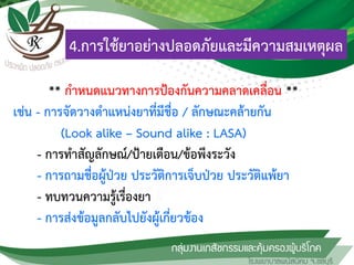 4.การใช้ยาอย่างปลอดภัยและมีความสมเหตุผล
** กาหนดแนวทางการป้องกันความคลาดเคลื่อน **
เช่น - การจัดวางตาแหน่งยาที่มีชื่อ / ลักษณะคล้ายกัน
(Look alike – Sound alike : LASA)
- การทาสัญลักษณ์/ป้ายเตือน/ข้อพึงระวัง
- การถามชื่อผู้ป่วย ประวัติการเจ็บป่วย ประวัติแพ้ยา
- ทบทวนความรู้เรื่องยา
- การส่งข้อมูลกลับไปยังผู้เกี่ยวข้อง
 