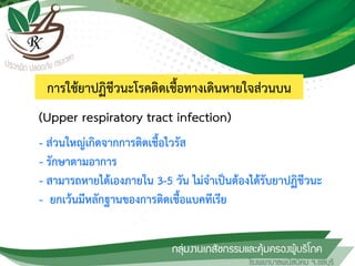 การใช้ยาปฏิชีวนะโรคติดเชื้อทางเดินหายใจส่วนบน
- ส่วนใหญ่เกิดจากการติดเชื้อไวรัส
- รักษาตามอาการ
- สามารถหายได้เองภายใน 3-5 วัน ไม่จาเป็นต้องได้รับยาปฏิชีวนะ
- ยกเว้นมีหลักฐานของการติดเชื้อแบคทีเรีย
(Upper respiratory tract infection)
 