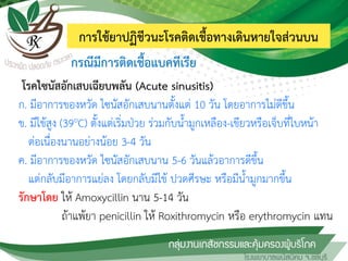การใช้ยาปฏิชีวนะโรคติดเชื้อทางเดินหายใจส่วนบน
โรคไซนัสอักเสบเฉียบพลัน (Acute sinusitis)
ก. มีอาการของหวัด ไซนัสอักเสบนานตั้งแต่ 10 วัน โดยอาการไม่ดีขึ้น
ข. มีไข้สูง (39oC) ตั้งแต่เริ่มป่วย ร่วมกับน้้ามูกเหลือง-เขียวหรือเจ็บที่ใบหน้า
ต่อเนื่องนานอย่างน้อย 3-4 วัน
ค. มีอาการของหวัด ไซนัสอักเสบนาน 5-6 วันแล้วอาการดีขึ้น
แต่กลับมีอาการแย่ลง โดยกลับมีไข้ ปวดศีรษะ หรือมีน้้ามูกมากขึ้น
รักษาโดย ให้ Amoxycillin นาน 5-14 วัน
ถ้าแพ้ยา penicillin ให้ Roxithromycin หรือ erythromycin แทน
กรณีมีการติดเชื้อแบคทีเรีย
 