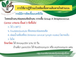การใช้ยาปฏิชีวนะโรคติดเชื้อทางเดินหายใจส่วนบน
โรคคออักเสบ/ต่อมทอนซิลอักเสบ จากเชื้อ Group A Streptococcus
Centor criteria ตั้งแต่ 3 ข้อขึ้นไป
ก. ไข้ (>38oC)
ข. Exudate/pustule ที่คอหอย/ต่อมทอนซิล
ค. ต่อมน้้าเหลืองที่คอ (Anterior cervical lymph nodes) โต/กดเจ็บ
ง. ไม่ไอ
รักษาโดย ให้ Amoxycillin นาน 10 วัน
ถ้าแพ้ยา penicillin ให้ Roxithromycin หรือ erythromycin แทน
กรณีมีการติดเชื้อแบคทีเรีย
 
