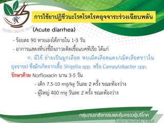 การใช้ยาปฏิชีวนะโรคโรคโรคอุจจาระร่วงเฉียบพลัน
(Acute diarrhea)
- ร้อยละ 90 หายเองได้ภายใน 1-3 วัน
- อาการแสดงที่บ่งชี้ถึงภาวะติดเชื้อแบคทีเรีย ได้แก่
ก. มีไข้ ถ่ายเป็นมูกเลือด พบเม็ดเลือดแดง/เม็ดเลือดขาวใน
อุจจาระ) ซึ่งมักเกิดจากเชื้อ Shigella spp. หรือ Campylobacter spp.
รักษาด้วย Norfloxacin นาน 3-5 วัน
- เด็ก 7.5-10 mg/kg วันละ 2 ครั้ง ขณะท้องว่าง
- ผู้ใหญ่ 400 mg วันละ 2 ครั้ง ขณะท้องว่าง
 