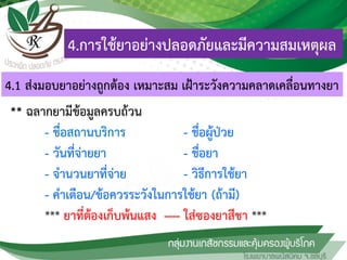 4.การใช้ยาอย่างปลอดภัยและมีความสมเหตุผล
** ฉลากยามีข้อมูลครบถ้วน
- ชื่อสถานบริการ - ชื่อผู้ป่วย
- วันที่จ่ายยา - ชื่อยา
- จานวนยาที่จ่าย - วิธีการใช้ยา
- คาเตือน/ข้อควรระวังในการใช้ยา (ถ้ามี)
*** ยาที่ต้องเก็บพ้นแสง ---- ใส่ซองยาสีชา ***
4.1 ส่งมอบยาอย่างถูกต้อง เหมาะสม เฝ้าระวังความคลาดเคลื่อนทางยา
 