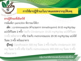 การใช้ยาปฏิชีวนะในบาดแผลสดจากอุบัติเหตุ
ยาปฏิชีวนะที่เลือกใช้
กรณีแพ้ยา penicillin พิจารณาให้ยา
เด็ก : co-trimoxazole (ค้านวณจาก trimethoprim): 8-10 mg/Kg/day
แบ่งให้วันละ 2 ครั้ง ร่วมกับ Clindamycin 10-25 mg/Kg/day แบ่งให้วันละ
3 ครั้ง หลังอาหาร หรือ ร่วมกับ metronidazole 20-30 mg/Kg/day แบ่งให้
วันละ 3 ครั้ง พร้อมอาหาร
ผู้ใหญ่: Ciprofloxacin 500 mg วันละ 2 ครั้ง ร่วมกับ clindamycin 300
mg วันละ 3 ครั้ง หรือ ร่วมกับ metronidazole 400-500 mg วันละ 3 ครั้ง
พร้อมอาหาร
 