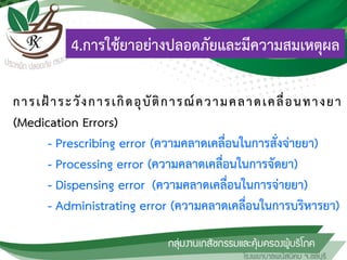 การเฝ้าระวังการเกิดอุบัติการณ์ความคลาดเคลื่อนทางยา
(Medication Errors)
- Prescribing error (ความคลาดเคลื่อนในการสั่งจ่ายยา)
- Processing error (ความคลาดเคลื่อนในการจัดยา)
- Dispensing error (ความคลาดเคลื่อนในการจ่ายยา)
- Administrating error (ความคลาดเคลื่อนในการบริหารยา)
4.การใช้ยาอย่างปลอดภัยและมีความสมเหตุผล
 