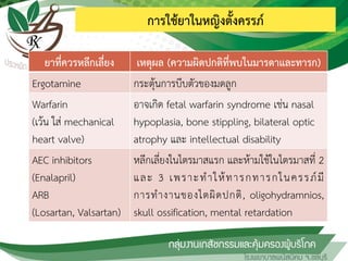 การใช้ยาในหญิงตั้งครรภ์
ยาที่ควรหลีกเลี่ยง เหตุผล (ความผิดปกติที่พบในมารดาและทารก)
Ergotamine กระตุ้นการบีบตัวของมดลูก
Warfarin
(เว้น ใส่ mechanical
heart valve)
อาจเกิด fetal warfarin syndrome เช่น nasal
hypoplasia, bone stippling, bilateral optic
atrophy และ intellectual disability
AEC inhibitors
(Enalapril)
ARB
(Losartan, Valsartan)
หลีกเลี่ยงในไตรมาสแรก และห้ามใช้ในไตรมาสที่ 2
และ 3 เพราะท้าให้ทารกทารกในครรภ์มี
การท้างานของไตผิดปกติ, oligohydramnios,
skull ossification, mental retardation
 