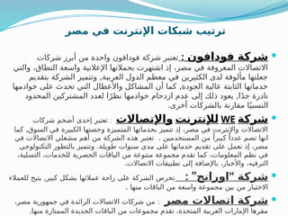 ‫مصر‬ ‫في‬ ‫اإلنترنت‬ ‫شبكات‬ ‫ترتيب‬

‫فودافون‬ ‫شركة‬
:
‫شركات‬ ‫أبرز‬ ‫من‬ ‫واحدة‬ ‫فودافون‬ ‫شركة‬ ‫تعتبر‬
‫والتي‬ ،‫النطاق‬ ‫واسعة‬ ‫اإلعالنية‬ ‫بحمالتها‬ ‫اشتهرت‬ ‫إذ‬ ،‫مصر‬ ‫في‬ ‫المعروفة‬ ‫االتصاالت‬
,
‫بتقديم‬ ‫الشركة‬ ‫وتتميز‬ ‫العربية‬ ‫الدول‬ ‫معظم‬ ‫في‬ ‫الكثيرين‬ ‫لدى‬ ‫مألوفة‬ ‫جعلتها‬
,
‫خوادمها‬ ‫على‬ ‫تحدث‬ ‫التي‬ ‫واألعطال‬ ‫المشاكل‬ ‫أن‬ ‫كما‬ ‫الجودة‬ ‫عالية‬ ‫الثابتة‬ ‫خدماتها‬
,
‫المحدود‬ ‫المشتركين‬ ‫لعدد‬ ‫ا‬ً‫نظر‬ ‫خوادمها‬ ‫ازدحام‬ ‫عدم‬ ‫إلى‬ ‫ذلك‬ ‫يعود‬ ‫ا‬ً‫د‬‫ج‬ ‫نادرة‬
.‫أخرى‬ ‫بالشركات‬ ‫مقارنة‬ ‫ا‬ً‫النسبي‬

‫شركة‬
WE
‫لإلنترنت‬
‫واإلتصاالت‬
:
‫شركات‬ ‫أضخم‬ ‫إحدى‬ ‫تعتبر‬
,
‫كما‬ ‫السوق‬ ‫في‬ ‫الكبيرة‬ ‫وحصتها‬ ‫المتميزة‬ ‫بخدماتها‬ ‫تتميز‬ ‫إذ‬ ،‫مصر‬ ‫في‬ ‫واإلنترنت‬ ‫االتصاالت‬
.
‫في‬ ‫االتصاالت‬ ‫مشغلي‬ ‫أهم‬ ‫من‬ ‫الشركة‬ ‫هذه‬ ‫تعتبر‬ ‫المستخدمين‬ ‫من‬ ً‫كبيرا‬ ً‫عددا‬ ‫تضم‬ ‫انها‬
.
‫التكنولوجي‬ ‫بالتطور‬ ‫وتتميز‬ ‫طويلة‬ ‫سنوات‬ ‫مدى‬ ‫على‬ ‫خدماتها‬ ‫تقديم‬ ‫على‬ ‫تعمل‬ ‫إذ‬ ،‫مصر‬
،‫التسلية‬ ،‫للخدمات‬ ‫الحصرية‬ ‫الباقات‬ ‫من‬ ‫متنوعة‬ ‫مجموعة‬ ‫تقدم‬ ‫كما‬ ،‫المعلومات‬ ‫نظم‬ ‫في‬
.‫االتصاالت‬ ‫بيقات‬
‫ط‬‫ت‬ ‫إلى‬ ‫باإلضافة‬ ،‫واألخبار‬ ،‫الترفيه‬

: ” “
‫اورانج‬ ‫شركة‬
,
‫للعمالء‬ ‫يتيح‬ ‫كبير‬ ‫بشكل‬ ‫عمالئها‬ ‫راحة‬ ‫على‬ ‫الشركة‬ ‫تحرص‬
. ‫منها‬ ‫الباقات‬ ‫من‬ ‫واسعة‬ ‫مجموعة‬ ‫بين‬ ‫من‬ ‫االختيار‬

‫مصر‬ ‫اتصاالت‬ ‫شركة‬
:
،‫مصر‬ ‫جمهورية‬ ‫في‬ ‫الرائدة‬ ‫االتصاالت‬ ‫شركات‬ ‫من‬
.‫منها‬ ‫الممتازة‬ ‫الجديدة‬ ‫الباقات‬ ‫من‬ ‫مجموعات‬ ‫تقدم‬ ،‫المتحدة‬ ‫العربية‬ ‫اإلمارات‬ ‫مقرها‬
 