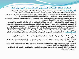 ‫عمله‬ ‫تعوق‬ ‫التى‬ ‫التحديات‬ ‫اهم‬ ‫و‬ ‫المصري‬ ‫االتصاالت‬ ‫قطاع‬ ‫ازات‬Q
‫ج‬‫ان‬
.
‫ات‬ ‫االنجاز‬ ‫اهم‬
:
1
-
‫المعلومات‬ ‫لالبتكاروتكنولوجيا‬ ‫الدولية‬ ‫بالمؤشرات‬ ‫مصر‬ ‫ترتيب‬ ‫تحسين‬
‫عام‬ ‫خالل‬ ‫تحسنا‬ ‫اسواق‬ ‫عشر‬ ‫وافضل‬ ‫ي‬Q
‫ر‬‫البش‬ ‫المال‬ ‫وراس‬ ‫المعرفة‬ ‫جات‬Q
‫ر‬‫ومخ‬
2021
.
2
: -
‫نحو‬ ‫المحلي‬ ‫الناتج‬ ‫في‬ ‫اسهامه‬ ‫زاد‬ ‫االقتصادية‬ ‫المساهمة‬
5
%
‫بزيادة‬ ‫االستثمارات‬ ‫وزيادة‬
35
%
‫في‬
‫عام‬
2021
( ‫اكثر‬ ‫عمل‬ ‫فرص‬ ‫وتوفير‬
285
‫فرصة‬ ‫الف‬
2021
. )
‫المتدربين‬ ‫عدد‬ ‫وزيادة‬
3
– : -
‫و‬ ‫المحمول‬ ‫الهواتف‬ ‫مستخدمى‬ ‫زيادة‬ ‫االتصاالت‬ ‫اشتراكات‬ ‫عدد‬ ‫زيادة‬ ‫التكنولوجيا‬ ‫استخدام‬ ‫توسع‬
. ‫فيه‬ ‫االستثمارات‬ ‫و‬ ‫االنترنت‬ ‫استخدام‬ ‫توسع‬
4
. : -
‫المصرية‬ ‫التكنولوجيا‬ ‫صادرات‬ ‫وزيادة‬ ‫االتصاالت‬ ‫شركات‬ ‫عدد‬ ‫زيادة‬ ‫المعلومات‬ ‫تكنولوجيا‬ ‫تصدير‬
5
. : -
‫الحوسبة‬ ‫مجال‬ ‫في‬ ‫االستثمارات‬ ‫وزيادة‬ ‫البيانات‬ ‫في‬ ‫االستثمار‬ ‫حجم‬ ‫زيادة‬ ‫السحابية‬ ‫الحوسبة‬
6
. -
‫االخري‬ ‫الوزارات‬ ‫مع‬ ‫العالقة‬ ‫في‬ ‫سابقا‬ ‫ذكرنا‬ ‫كما‬ ‫الرقمى‬ ‫االقتصاد‬
7
-
‫ونية‬Q
‫ر‬‫االليكت‬ ‫الحكومة‬
) (
‫القطاعات‬ ‫بمختلف‬ ‫بمصر‬ ‫العامة‬ ‫الخدمات‬ ‫رقمنة‬
8
-
‫عمل‬ ‫اطار‬ ‫ضمن‬ ‫االصطناعى‬ ‫الذكاء‬ ‫تشجيع‬
‫عن‬ ‫عددها‬ ‫زادها‬ ‫والتى‬ ‫الذكية‬ ‫المدن‬ ‫انشاء‬ ‫في‬ ‫واستخدامه‬ ‫االتصاالت‬ ‫وزارة‬
37
‫عام‬ ‫مدينة‬
2021
.
‫التحديات‬ ‫اهم‬
:
1
-
‫المثلي‬ ‫االستفادة‬ ‫من‬ ‫يقلل‬ ‫مما‬ ‫االتصاالت‬ ‫و‬ ‫المعلومات‬ ‫تكنولوجيا‬ ‫تكلفة‬ ‫ارتفاع‬
. ‫منها‬
2
-
‫تكنولوجيا‬ ‫منظومة‬ ‫مدخالت‬ ‫علي‬ ‫يؤثر‬ ‫وذلك‬ ‫السيبيرالية‬ ‫ائم‬Q
‫ر‬‫الج‬ ‫و‬ ‫المناخ‬ ‫و‬ ‫الطاقة‬ ‫ازمات‬
. ‫المعلومات‬
3
-
‫اداء‬ ‫علي‬ ‫يؤثر‬ ‫وذلك‬ ‫تكلفتها‬ ‫ارتفاع‬ ‫مع‬ ‫البرمجة‬ ‫و‬ ‫التدريب‬ ‫مجاالت‬ ‫في‬ ‫الخبرات‬ ‫و‬ ‫القدرات‬ ‫ضعف‬
‫الوزارات‬
4
-
‫مؤهل‬ ‫الغير‬ ‫و‬ ‫المتباعد‬ ‫الجغرافي‬ ‫االطار‬ ‫مع‬ ‫ومتهالكة‬ ‫قديمة‬ ‫شبكات‬ ‫خالل‬ ‫من‬ ‫التحتية‬ ‫البنية‬ ‫ضعف‬
. ‫جيدة‬ ‫و‬ ‫كاملة‬ ‫تكنولوجي‬ ‫تواصل‬ ‫لشبكة‬
5
-
‫و‬ ‫الوسائل‬ ‫تلك‬ ‫باهمية‬ ‫المواطنيين‬ ‫و‬ ‫العاملين‬ ‫بين‬ ‫اقتناع‬ ‫عدم‬ ‫خالل‬ ‫من‬ ‫الحديثة‬ ‫االفكار‬ ‫مقاومة‬
. ‫استخدمها‬ ‫صعوبة‬
 