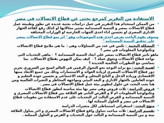 ‫ر‬Q
‫ص‬‫م‬ ‫في‬ ‫االتصاالت‬ ‫قطاع‬ Q
‫ن‬‫ع‬ ‫بحثي‬ ‫كمرجع‬ ‫التقرير‬ ‫من‬ ‫االستفادة‬

‫عمل‬ ‫وطبيعة‬ ‫تطور‬ ‫عن‬ ‫عديدة‬ ‫بحثية‬ ‫دراسات‬ ‫عمل‬ ‫في‬ ‫التقرير‬ ‫هذا‬ ‫استخدام‬ ‫الممكن‬ ‫من‬
‫الجهاز‬ ‫كفاءة‬ ‫رفع‬ ‫كذلك‬ ‫او‬ ‫مجاالتها‬ ‫بشتي‬ ‫المستدامة‬ ‫التنمية‬ ‫و‬ ‫بمصر‬ ‫االتصاالت‬ ‫قطاع‬
‫المختلفة‬ ‫الوزارات‬ ‫او‬ ‫الخارجية‬ ‫الجهات‬ ‫احدي‬ ‫اداء‬ ‫تحسين‬ ‫او‬ ‫المصري‬ ‫االداري‬
”
‫بمصر‬ ‫االتصاالت‬ ‫قطاع‬ ‫نمو‬ ‫اثر‬ ‫وهو‬ ‫الموضوعات‬ ‫هذه‬ ‫احدي‬ ‫بعرض‬ ‫الباحث‬ ‫يقوم‬ ‫وسوف‬
” ‫المستدامة‬ ‫التنمية‬ ‫تحقيق‬ ‫علي‬

‫البحثية‬ ‫المشكلة‬
: :
‫االتصاالت‬ ‫قطاع‬ ‫مالمح‬ ‫هى‬ ‫ما‬ ‫وهى‬ ‫التساؤالت‬ ‫من‬ ‫عدد‬ ‫في‬ ‫تكمن‬
‫؟‬ ‫مصر‬ ‫في‬ ‫المعلومات‬ ‫وتكنولوجيا‬
-
‫التى‬ ‫التحديات‬ ‫ماهى‬ ‫؟‬ ‫المستدامة‬ ‫التنمية‬ ‫ابعاد‬ ‫علي‬ ‫بمصر‬ ‫االتصاالت‬ ‫قطاع‬ ‫تاثير‬ ‫ماهو‬
-
‫بما‬ ‫االتصاالت‬ ‫بقطاع‬ ‫النهوض‬ ‫يمكن‬ ‫كيف‬ ‫؟‬ ‫عمله‬ ‫وتعوق‬ ‫االتصاالت‬ ‫قطاع‬ ‫تواجه‬
‫؟‬ ‫الجديدة‬ ‫العالمية‬ ‫التطورات‬ ‫مع‬ ‫يتماشي‬

: ‫البحث‬ ‫اهمية‬
‫تعزيز‬ ‫الضروري‬ ‫من‬ ‫اصبح‬ ‫العالم‬ ‫في‬ ‫الرقمي‬ ‫التحول‬ ‫نحو‬ ‫التوجه‬ ‫تزايد‬ ‫مع‬
‫مننها‬ ‫االبعاد‬ ‫جميع‬ ‫من‬ ‫وذلك‬ ‫االستثمارات‬ ‫و‬ ‫العوائد‬ ‫لزيادة‬ ‫المصري‬ ‫االتصاالت‬ ‫قطاع‬ ‫دور‬
‫و‬ ‫التعليم‬ ‫جودة‬ ‫تحسين‬ ‫و‬ ‫االجتماعى‬ ‫البعد‬ ‫و‬ ‫المحلي‬ ‫الناتج‬ ‫و‬ ‫الدخل‬ ‫وزيادة‬ ‫االقتصادي‬
‫ومن‬ ‫العالمية‬ ‫التغيرات‬ ‫و‬ ‫المخاطر‬ ‫ومواجهة‬ ‫البيئي‬ ‫البعد‬ ‫و‬ ‫االداري‬ ‫بالجهاز‬ ‫العاملين‬ ‫جودة‬
. ‫مصر‬ ‫في‬ ‫االتصاالت‬ ‫قطاع‬ ‫عمل‬ ‫بيئة‬ ‫لتطوير‬ ‫حلول‬ ‫عن‬ ‫البحث‬ ‫يجب‬ ‫هنا‬

‫الدراسة‬ ‫فروض‬
:
‫االتصاالت‬ ‫قطاع‬ ‫لتطور‬ ‫مناسبة‬ ‫بيئة‬ ‫بها‬ ‫مصر‬ ‫وهى‬ ‫فروض‬ ‫ثالث‬
‫و‬ ‫المصري‬ ‫االتصاالت‬ ‫قطاع‬ ‫بين‬ ‫العالقة‬ ‫هو‬ ‫الثانى‬ ‫الفرض‬ ‫و‬ ‫ال‬ ‫ام‬ ‫المعلومات‬ ‫وتكنولوجيا‬
‫قطاع‬ ‫مقومات‬ ‫من‬ ‫االستفادة‬ ‫عدم‬ ‫علي‬ ‫التحديات‬ ‫اثر‬ ‫الثالث‬ ‫الفرض‬ ‫و‬ ‫المستدامة‬ ‫التنمية‬
. ‫لها‬ ‫الممكنة‬ ‫الحلول‬ ‫و‬ ‫مصر‬ ‫في‬ ‫االتصاالت‬

‫البحث‬ ‫منهج‬
:
‫الدراسة‬ ‫متغيرات‬ ‫لكل‬ ‫استنباطى‬ ‫استقرائي‬

‫الدراسة‬ ‫تقسيم‬
:
‫العالقة‬ ‫يتناول‬ ‫اخر‬ ‫و‬ ‫المصري‬ ‫االتصاالت‬ ‫قطاع‬ ‫واقع‬ ‫تتناول‬ ‫مباحث‬ ‫ثالث‬
. ‫الممكنة‬ ‫الحلول‬ ‫و‬ ‫الفرص‬ ‫و‬ ‫التحديات‬ ‫حول‬ ‫الثالث‬ ‫و‬ ‫المستدامة‬ ‫التنمية‬ ‫بين‬ ‫و‬ ‫بينه‬
 