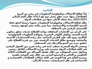 ‫الخاتمة‬

‫أسرع‬ ‫من‬ ‫مصر‬ ‫في‬ ‫المعلومات‬ ‫وتكنولوجيا‬ ‫االتصاالت‬ ‫قطاع‬ ُّ‫د‬َ‫ع‬ُ‫ي‬
‫بلغ‬ ‫نمو‬ ‫معدل‬ ‫حقق‬ ‫حيث‬ ،‫ا‬ً‫نمو‬ ‫القطاعات‬
16.3
%
‫المالي‬ ‫العام‬ ‫خالل‬
2022/2023
. ‫الدولة‬ ‫قطاعات‬ ‫بين‬ ‫ا‬ً‫نمو‬ ‫األعلى‬ ‫يجعله‬ ‫مما‬ ،

‫عجلة‬ ‫لدفع‬ ‫ا‬ً‫ي‬‫رئيس‬ ‫ا‬ً‫محور‬ ‫المعلومات‬ ‫وتكنولوجيا‬ ‫االتصاالت‬ ‫قطاع‬ ‫يظل‬
‫رئيسية‬ ‫كوجهة‬ ‫مصر‬ ‫مكانة‬ ‫يعزز‬ ‫مما‬ ،‫واالجتماعية‬ ‫االقتصادية‬ ‫التنمية‬
.‫المنطقة‬ ‫في‬ ‫الرقمي‬ ‫لالستثمار‬

‫بتطوير‬ ‫تتعلق‬ ‫تحديات‬ ‫القطاع‬ ‫يواجه‬ ،‫المحققة‬ ‫اإلنجازات‬ ‫من‬ ‫الرغم‬ ‫على‬
‫التكنولوجية‬ ‫التطورات‬ ‫ومواكبة‬ ،‫البشرية‬ ‫الكوادر‬ ‫وتأهيل‬ ،‫التحتية‬ ‫البنية‬
.
‫األجنبية‬ ‫االستثمارات‬ ‫زيادة‬ ‫مثل‬ ،‫المتاحة‬ ‫الفرص‬ ‫فإن‬ ،‫ذلك‬ ‫ومع‬ ‫العالمية‬
‫على‬ ‫القطاع‬ ‫قدرة‬ ‫من‬ ‫تعزز‬ ،‫الرقمية‬ ‫الخدمات‬ ‫نطاق‬ ‫وتوسيع‬ ،‫والمحلية‬
.‫المستقبل‬ ‫في‬ ‫واالزدهار‬ ‫النمو‬ ‫من‬ ‫مزيد‬ ‫تحقيق‬

‫الرقمي‬ ‫التحول‬ ‫دور‬ ‫تعزيز‬ ‫زيادة‬ ‫في‬ ‫ثابتة‬ ‫بخطى‬ ‫المصرية‬ ‫الدولة‬ ‫وتسعي‬
‫رئيسي‬ ‫كفاعل‬ ‫االتصاالت‬ ‫وزارة‬ ‫على‬ ‫معتمدة‬ ‫الدولة‬ ‫قطاعات‬ ‫كافة‬ ‫في‬
‫الثالثة‬ ‫القطاعت‬ ‫بين‬ ‫الشراكة‬ ‫تفعيل‬ ‫خالل‬ ‫من‬ ‫المعوقات‬ ‫تجنب‬ ‫وتحاول‬
‫باهمية‬ ‫التوعية‬ ‫نشر‬ ‫خالل‬ ‫من‬ ‫المدنى‬ ‫المجتمع‬ ‫و‬ ‫الخاص‬ ‫و‬ ‫الحكومى‬
‫و‬ ‫االقتصادية‬ ‫القطاعات‬ ‫مجاالت‬ ‫كافة‬ ‫في‬ ‫التوجه‬ ‫هذا‬ ‫في‬ ‫العالم‬ ‫مسيرة‬
. ‫االركان‬ ‫متعددة‬ ‫استراتيجيات‬ ‫ظل‬ ‫في‬ ‫االجتماعية‬
 