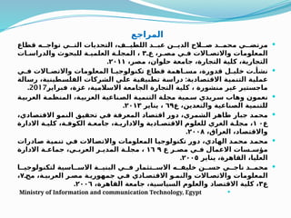 ‫المراجع‬

‫قطاع‬ ‫ه‬QQ‫تواج‬ ‫ي‬QQ‫الت‬ ‫التحديات‬ ،‫ف‬QQ‫اللطي‬ ‫د‬QQ‫عب‬ ‫ن‬QQ‫الدي‬ ‫الح‬QQ‫ص‬ ‫د‬QQ‫محم‬ ‫ي‬QQ‫مرتض‬
Q‫ع‬ ،‫ر‬Q‫مص‬ ‫ي‬Q‫ف‬ ‫االت‬Q‫واالتص‬ ‫المعلومات‬
۳
‫ات‬Q‫والدراس‬ ‫للبحوث‬ ‫ة‬Q‫العلمي‬ ‫ة‬Q‫المجل‬ ،
،‫مصر‬ ،‫حلوان‬ ‫جامعة‬ ،‫التجارة‬ ‫كلية‬ ،‫التجارية‬
۲۰۱۱
.

‫ي‬Q
Q‫ف‬ ‫االت‬Q
Q‫واالتص‬ ‫المعلومات‬ ‫ا‬Q
Q‫تكنولوجي‬ ‫قطاع‬ ‫اهمة‬Q
Q‫مس‬ ،‫قدورة‬ ‫ل‬Q
Q‫خلي‬ ‫ت‬Q
Q‫نشأ‬
:
‫الة‬Q
‫س‬‫ر‬ ،‫طينية‬Q
‫س‬‫الفل‬ ‫الشركات‬ ‫ي‬Q
‫ل‬‫ع‬ ‫ة‬Q
‫ي‬‫تطبيق‬ ‫ة‬Q
‫س‬‫درا‬ ‫ادية‬Q
‫ص‬‫االقت‬ ‫ة‬Q
‫ي‬‫التنم‬ ‫ة‬Q
‫ي‬‫عمل‬
‫فبراير‬ ،‫غزة‬ ،‫االسالمية‬ ‫الجامعة‬ ‫التجارة‬ ‫كلية‬ ، ‫منشورة‬ ‫غير‬ ‫ماجستير‬
2017
.

‫ة‬Q
‫العربي‬ ‫ة‬Q
‫المنظم‬ ،‫ة‬Q
‫العربي‬ ‫ناعية‬Q
‫الص‬ ‫ة‬Q
‫التنمي‬ ‫ة‬Q
‫مجل‬ ‫مية‬Q
‫س‬ ‫ريدي‬Q
‫س‬ ‫وهاب‬ ‫نعمون‬
‫ع‬ ،‫والتعدين‬ ‫الصناعية‬ ‫للتنمية‬
٦٩
‫يناير‬ ،
٢٠١٣
.

،‫ادي‬Q
‫ص‬‫االقت‬ ‫و‬Q
‫م‬‫الن‬ ‫ق‬Q
‫ي‬‫تحق‬ ‫ي‬Q
‫ف‬ ‫ة‬Q
‫ف‬‫المعر‬ ‫اد‬Q
‫ص‬‫اقت‬ ‫دور‬ ،‫الشمري‬ ‫ر‬Q
‫ه‬‫طا‬ ‫جبار‬ ‫د‬Q
‫م‬‫مح‬
‫ع‬
۱ ۰
‫االدارة‬ ‫ة‬Q‫كلي‬ ،‫ة‬Q‫الكوف‬ ‫ة‬Q‫جامع‬ ،‫ة‬Q‫واالداري‬ ‫ادية‬Q‫االقتص‬ ‫للعلوم‬ ‫الغري‬ ‫ة‬Q‫مجل‬ ،
،‫العراق‬ ،‫واالقتصاد‬
۲۰۰۸
.

‫ادرات‬Q
‫ص‬ ‫ة‬Q
‫ي‬‫تنم‬ ‫ي‬Q
‫ف‬ ‫االت‬Q
‫ص‬‫واالت‬ ‫المعلومات‬ ‫ا‬Q
‫ي‬‫تكنولوج‬ ‫دور‬ ،‫الهادي‬ ‫د‬Q
‫م‬‫مح‬ ‫د‬Q
‫م‬‫مح‬
‫ع‬ ‫ر‬Q‫مص‬ ‫ي‬Q‫ف‬ ‫االعمال‬ ‫سات‬Q‫مؤس‬
١٦ ٩
‫االدارة‬ ‫ة‬Q‫جماع‬ ،‫ي‬Q‫العرب‬ ‫ر‬Q‫المدي‬ ‫ة‬Q‫مجل‬ ،
‫يناير‬ ،‫القاهرة‬ ،‫العليا‬
٢٠٠٥
.

‫ا‬QQ‫لتكنولوجي‬ ‫اسية‬QQ‫االس‬ ‫ة‬QQ‫البني‬ ‫ي‬QQ‫ف‬ ‫تثمار‬QQ‫االس‬ ‫ه‬QQ‫خليف‬ ‫ن‬QQ‫حس‬ ‫ي‬QQ‫ناج‬ ‫د‬QQ‫محم‬
Q‫مج‬ ،‫ة‬Q‫العربي‬ ‫ر‬Q‫مص‬ ‫ة‬Q‫جمهوري‬ ‫ي‬Q‫ف‬ ‫ادي‬Q‫االقتص‬ ‫و‬Q‫والنم‬ ‫االت‬Q‫واالتص‬ ‫المعلومات‬
۷
،
‫ع‬
۳
،‫القاهرة‬ ‫جامعة‬ ،‫السياسية‬ ‫والعلوم‬ ‫االقتصاد‬ ‫كلية‬ ،
٢٠٠٦
.

Ministry of Information and communication Technology, Egypt
 