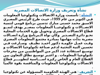 ‫المصرية‬ ‫االتصاالت‬ ‫وزارة‬ ‫وتعريف‬ ‫نشأة‬

‫ة‬Q
‫أ‬‫النش‬
:
‫المعلومات‬ ‫ا‬Q
‫ي‬‫وتكنولوج‬ ‫االت‬Q
‫ص‬‫االت‬ ‫وزارة‬ ‫ست‬Q
‫س‬‫تأ‬
‫عام‬ ‫ن‬Q‫م‬ ‫اكتوبر‬ ‫ي‬Q‫ف‬
1999
‫ري‬Q‫المص‬ ‫س‬Q‫الرئي‬ ‫طرح‬ ‫ث‬Q‫حي‬ ،
‫ة‬Q
‫ي‬‫لتنم‬ ‫ي‬Q
‫م‬‫قو‬ ‫ج‬Q
‫م‬‫برنا‬ ‫ين‬Q
‫س‬‫تد‬ ‫مبارك‬ ‫نى‬Q
‫س‬‫ح‬ ‫د‬Q
‫م‬‫مح‬ ‫بق‬Q
‫س‬‫اال‬
‫و‬QQQ‫لنم‬ ‫يهدف‬ ‫ر‬QQQ‫بمص‬ ‫المعلومات‬ ‫ا‬QQQ‫تكنولوجي‬ ‫و‬ ‫االت‬QQQ‫االتص‬
‫ة‬Q
‫المحلي‬ ‫الخدمات‬ ‫بؤرة‬ ‫ل‬Q
‫وتحوي‬ ‫ري‬Q
‫المص‬ ‫االت‬Q
‫االتص‬ ‫قطاع‬
‫االت‬Q
Q‫اتص‬ ‫وزارة‬ ‫برنامج‬Q
Q‫ال‬ ‫نواة‬ ‫وكان‬ ‫دير‬Q
Q‫التص‬ ‫دائرة‬ ‫و‬Q
Q‫نح‬
‫ري‬Q
‫المص‬ ‫المعلومات‬ ‫ع‬Q
‫مجتم‬ ‫بمبادرة‬ ‫ا‬Q
‫مهامه‬ ‫ت‬Q
‫بدأ‬ ‫رية‬Q
‫مص‬
‫ي‬Q
Q‫ف‬ ‫ارعت‬Q
Q‫وس‬ ‫ف‬Q
Q‫نظي‬ ‫د‬Q
Q‫احم‬ ‫دكتور‬ ‫ة‬Q
Q‫حكوم‬ ‫ل‬Q
Q‫عم‬ ‫ت‬Q
Q‫وق‬
‫و‬ ‫االت‬Q
‫ص‬‫االت‬ ‫ا‬Q
‫ي‬‫تكنولوج‬ ‫ناعة‬Q
‫ص‬ ‫م‬Q
‫ع‬‫لد‬ ‫ة‬Q
‫ي‬‫التحت‬ ‫ة‬Q
‫ي‬‫الن‬ ‫ين‬Q
‫س‬‫تح‬
‫مخرجات‬ ‫ن‬Q‫م‬ ‫ن‬Q‫المواطنيي‬ ‫ن‬Q‫م‬ ‫بر‬Q‫اك‬ ‫عدد‬ ‫تفادة‬Q‫اس‬ ‫يع‬Q‫توس‬
.
‫ن‬Q
‫بي‬ ‫التعاون‬ ‫نطاق‬ ‫يع‬Q‫توس‬ ‫بر‬Q‫اعت‬ ‫و‬ ‫المعلومات‬ ‫ا‬Q‫تكنولوجي‬
‫قطاع‬ ‫ر‬QQQQ‫لتطوي‬ ‫اسية‬QQQQ‫اس‬ ‫ركيزة‬ ‫الخاص‬ ‫و‬ ‫العام‬ ‫القطاع‬
‫ا‬Q
‫ي‬‫عالم‬ ‫بقوة‬ ‫ة‬Q
‫س‬‫والمناف‬ ‫المعلومات‬ ‫ا‬Q
‫ي‬‫وتكنولوج‬ ‫االت‬Q
‫ص‬‫االت‬
.

‫ف‬Q‫التعري‬
:
‫ا‬Q‫تكنولوجي‬ ‫ن‬Q‫ع‬ ‫ؤولة‬Q‫المس‬ ‫ة‬Q‫الحكومي‬ ‫ة‬Q
‫الهيئ‬ ‫ي‬Q‫ه‬
 