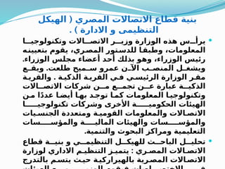 (
‫الهيكل‬ ‫المصري‬ ‫االتصاالت‬ ‫قطاع‬ ‫بنية‬
. ) ‫االدارة‬ ‫و‬ ‫التنظيمى‬

‫ا‬QQQ‫وتكنولوجي‬ ‫االت‬QQQ‫االتص‬ ‫ر‬QQQ‫وزي‬ ‫الوزارة‬ ‫هذه‬ ‫س‬QQQ‫يرأ‬
‫ه‬Q
‫بتعيين‬ ‫يقوم‬ ،‫ري‬Q
‫المص‬ ‫تور‬Q
‫للدس‬ ‫ا‬Q
‫وطبق‬ ،‫المعلومات‬
.‫الوزراء‬ ‫س‬Q
‫ل‬‫مج‬ ‫أعضاء‬ ‫د‬Q
‫ح‬‫أ‬ ‫ك‬Q
‫ل‬‫بذ‬ ‫و‬Q
‫ه‬‫و‬ ،‫الوزراء‬ ‫س‬Q
‫ي‬‫رئ‬
.
‫ع‬Q
Q‫ويق‬ ‫طلعت‬ ‫ميح‬Q
Q‫س‬ ‫عمرو‬ ‫ن‬Q
Q‫اآل‬ ‫ب‬Q
Q‫المنص‬ ‫ل‬Q
Q‫ويشغ‬
.
‫ة‬Q‫والقري‬ ‫ة‬Q‫الذكي‬ ‫ة‬Q‫القري‬ ‫ي‬Q‫ف‬ ‫ي‬Q‫الرئيس‬ ‫الوزارة‬ ‫ر‬Q‫مق‬
‫االت‬QQ‫االتص‬ ‫شركات‬ ‫ن‬QQ‫م‬ ‫ع‬QQ‫تجم‬ ‫ن‬QQ‫ع‬ ‫عبارة‬ ‫ة‬QQ‫الذكي‬
‫ن‬Q‫م‬ ‫ا‬ً‫د‬‫عد‬ ‫ا‬Q‫أيض‬ ‫ا‬Q‫به‬ ‫د‬Q‫توج‬ ‫ا‬Q‫كم‬ ‫المعلومات‬ ‫ا‬Q‫وتكنولوجي‬
‫ا‬QQQQQ‫تكنولوجي‬ ‫وشركات‬ ‫األخرى‬ ‫ة‬QQQQQ‫الحكومي‬ ‫الهيئات‬
‫يات‬Q‫الجنس‬ ‫ومتعددة‬ ‫ة‬Q‫القومي‬ ‫والمعلومات‬ ‫االت‬Q‫االتص‬
‫سات‬QQQQ‫والمؤس‬ ‫ة‬QQQQ‫المالي‬ ‫والهيئات‬ ‫سات‬QQQQ‫والمؤس‬
.‫والتنمية‬ ‫البحوث‬ ‫ومراكز‬ ‫التعليمية‬

‫قطاع‬ ‫ة‬QQ‫بني‬ ‫و‬ ‫ي‬QQ‫التنظيم‬ ‫ل‬QQ‫للهيك‬ ‫ث‬QQ‫الباح‬ ‫ل‬QQ‫تحلي‬
:
‫لوزارة‬ ‫االداري‬ ‫م‬Q‫التنظي‬ ‫ز‬Q‫يتمي‬ ‫ري‬Q‫المص‬ ‫االت‬Q‫االتص‬
‫بالتدرج‬ ‫م‬Q‫يتس‬ ‫ث‬Q‫حي‬ ‫ة‬Q‫بالهيراركي‬ ‫رية‬Q‫المص‬ ‫االت‬Q‫االتص‬
 