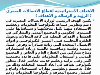 ‫المصري‬ ‫االتصاالت‬ ‫لقطاع‬ ‫االستراتيجية‬ ‫االهداف‬
) (
‫االهداف‬ ‫و‬ ‫الرسالة‬ ‫و‬ ‫الرؤية‬

‫ي‬Q
‫ف‬ ‫رية‬Q
‫المص‬ ‫االت‬Q
‫االتص‬ ‫لوزارة‬ ‫ي‬Q
‫الرئيس‬ ‫الهدف‬ ‫ن‬Q
‫يكم‬
‫م‬Q
Q‫وتعظي‬ ‫المعلومات‬ ‫ا‬Q
Q‫تكنولوجي‬ ‫ناعة‬Q
Q‫ص‬ ‫ر‬Q
Q‫وتطوي‬ ‫م‬Q
Q‫دع‬
‫ي‬QQ‫عل‬ ‫ياساتها‬QQ‫س‬ ‫و‬ ‫ا‬QQ‫مدخالته‬ ‫ل‬QQ‫بك‬ ‫ا‬QQ‫منه‬ ‫تفادة‬QQ‫االس‬
‫ي‬Q
‫ف‬ ‫ي‬Q
‫ك‬‫والتشار‬ ‫ى‬Q
‫ن‬‫المد‬ ‫ع‬Q
‫م‬‫المجت‬ ‫و‬ ‫ي‬Q
‫م‬‫الحكو‬ ‫توى‬Q
‫س‬‫الم‬
‫ل‬Q
‫ي‬‫وتحو‬ ‫المجاالت‬ ‫ة‬Q
‫ف‬‫كا‬ ‫ي‬Q
‫ف‬ ‫ة‬Q
‫ي‬‫المحل‬ ‫االهداف‬ ‫و‬ ‫ط‬Q
‫ط‬‫الخ‬
‫ادوات‬ ‫و‬ ‫ي‬QQQ‫التكنولوج‬ ‫و‬QQQ‫النم‬ ‫ي‬QQQ‫ف‬ ‫ة‬QQQ‫المحلي‬ ‫الطفرة‬
‫ل‬QQ‫عم‬ ‫وفرص‬ ‫ادرات‬QQ‫ص‬ ‫زيادة‬ ‫ي‬QQ‫ال‬ ‫المتعددة‬ ‫ال‬QQ‫االتص‬
‫تثمارات‬QQ‫اس‬ ‫وزيادة‬ ‫ة‬QQ‫عالمي‬ ‫ة‬QQ‫ومنافس‬ ‫ة‬QQ‫وطني‬ ‫ة‬QQ‫وتنمي‬
‫ع‬Q‫المجتم‬ ‫و‬ ‫الخاص‬ ‫و‬ ‫العام‬ ‫القطاع‬ ‫ن‬Q‫بي‬ ‫ي‬Q‫تشارك‬ ‫ومناخ‬
‫ة‬Q
Q‫مجتمعي‬ ‫قاعدة‬ ‫ي‬Q
Q‫عل‬ ‫المعلومات‬ ‫تيعاب‬Q
Q‫اس‬ ‫و‬ ‫ي‬Q
Q‫المدن‬
‫متطور‬ ‫فعال‬ ‫ر‬Q
Q‫معاص‬ ‫ث‬Q
Q‫حدي‬ ‫م‬Q
Q‫وتعلي‬ ‫د‬Q
Q‫تزاي‬ ‫ي‬Q
Q‫وف‬ ‫بر‬Q
Q‫اك‬
‫ن‬Q
‫م‬ ‫ك‬Q
‫ل‬‫وذ‬ ‫ة‬Q
‫ف‬‫المختل‬ ‫ة‬Q
‫ي‬‫التنم‬ ‫ابعاد‬ ‫ي‬Q
‫ف‬ ‫اهم‬Q
‫س‬‫ي‬ ‫ي‬Q
‫ج‬‫تكنولو‬
‫و‬ ‫وانتاج‬ ‫تخدام‬QQQQ‫اس‬ ‫مهارات‬ ‫ر‬QQQQ‫وتطوي‬ ‫م‬QQQQ‫تدعي‬ ‫خالل‬
‫م‬Q
‫ع‬‫ود‬ ‫المعلومات‬ ‫ا‬Q
‫ي‬‫تكنولوج‬ ‫و‬ ‫ة‬Q
‫ف‬‫المعر‬ ‫ع‬Q
‫م‬‫مجت‬ ‫تثمار‬Q
‫س‬‫ا‬
 