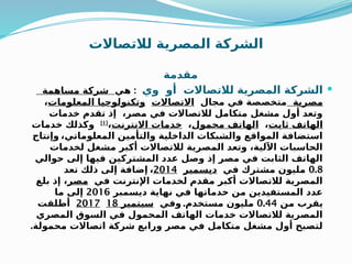 ‫لالتصاالت‬ ‫المصرية‬ ‫الشركة‬
‫مقدمة‬

‫وي‬ ‫أو‬ ‫لالتصاالت‬ ‫المصرية‬ ‫الشركة‬
:
‫هي‬
‫مساهمة‬ ‫شركة‬
‫مصرية‬
‫مجال‬ ‫في‬ ‫متخصصة‬
‫االتصاالت‬
‫المعلومات‬ ‫وتكنولوجيا‬
،
‫خدمات‬ ‫تقدم‬ ‫إذ‬ ،‫مصر‬ ‫في‬ ‫لالتصاالت‬ ‫متكامل‬ ‫مشغل‬ ‫أول‬ ‫وتعد‬
‫ثابت‬ ‫الهاتف‬
،
‫محمول‬ ‫الهاتف‬
،
‫االنترنت‬ ‫خدمات‬
،
[1]
‫خدمات‬ ‫وكذلك‬
،‫المعلوماتي‬ ‫والتأمين‬ ‫الداخلية‬ ‫والشبكات‬ ‫المواقع‬ ‫استضافة‬
‫وإنتاج‬
‫لخدمات‬ ‫مشغل‬ ‫أكبر‬ ‫لالتصاالت‬ ‫المصرية‬ ‫وتعد‬ ،‫اآللية‬ ‫الحاسبات‬
‫حوالي‬ ‫إلى‬ ‫فيها‬ ‫المشتركين‬ ‫عدد‬ ‫وصل‬ ‫إذ‬ ‫مصر‬ ‫في‬ ‫الثابت‬ ‫الهاتف‬
0.8
‫في‬ ‫مشترك‬ ‫مليون‬
‫ديسمبر‬
2014
،
‫تعد‬ ‫ذلك‬ ‫إلى‬ ‫إضافة‬
‫في‬ ‫اإلنترنت‬ ‫لخدمات‬ ‫مقدم‬ ‫أكبر‬ ‫لالتصاالت‬ ‫المصرية‬
‫مصر‬
‫بلغ‬ ‫إذ‬ ،
‫ديسمبر‬ ‫نهاية‬ ‫في‬ ‫خدماتها‬ ‫من‬ ‫المستفيدين‬ ‫عدد‬
2016
‫ما‬ ‫إلى‬
‫من‬ ‫يقرب‬
0.44
.‫مستخدم‬ ‫مليون‬
‫وفي‬
18 ‫سبتمبر‬
2017
‫أطلقت‬
‫المصري‬ ‫السوق‬ ‫في‬ ‫المحمول‬ ‫الهاتف‬ ‫خدمات‬ ‫لالتصاالت‬ ‫المصرية‬
.‫محمولة‬ ‫اتصاالت‬ ‫شركة‬ ‫ورابع‬ ‫مصر‬ ‫في‬ ‫متكامل‬ ‫مشغل‬ ‫أول‬ ‫لتصبح‬
 