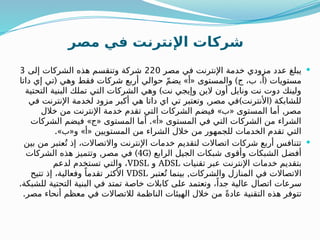 ‫مصر‬ ‫في‬ ‫اإلنترنت‬ ‫شركات‬

‫مصر‬ ‫في‬ ‫اإلنترنت‬ ‫خدمة‬ ‫مزودي‬ ‫عدد‬ ‫يبلغ‬
220
‫إلى‬ ‫الشركات‬ ‫هذه‬ ‫وتنقسم‬ ‫شركة‬
3
( » « ) (
‫داتا‬ ‫إي‬ ‫تي‬ ‫وهي‬ ‫فقط‬ ‫شركات‬ ‫أربع‬ ‫حوالي‬ ّ‫م‬‫يض‬ ‫أ‬ ‫والمستوى‬ ‫ج‬ ،‫ب‬ ،‫أ‬ ‫مستويات‬
)
‫التحتية‬ ‫البنية‬ ‫تملك‬ ‫التي‬ ‫الشركات‬ ‫وهي‬ ‫نت‬ ‫وإيجي‬ ‫الين‬ ‫أون‬ ‫ونايل‬ ‫نت‬ ‫دوت‬ ‫ولينك‬
, ) (
‫في‬ ‫اإلنترنت‬ ‫لخدمة‬ ‫مزود‬ ‫أكبر‬ ‫هي‬ ‫داتا‬ ‫اي‬ ‫تي‬ ‫وتعتبر‬ ‫مصر‬ ‫في‬ ‫األنترنت‬ ‫للشابكة‬
» « ,
‫خالل‬ ‫من‬ ‫اإلنترنت‬ ‫خدمة‬ ‫تقدم‬ ‫التي‬ ‫الشركات‬ ‫فيضم‬ ‫ب‬ ‫المستوى‬ ‫أما‬ ‫مصر‬
» « .» «
‫الشركات‬ ‫فيضم‬ ‫ج‬ ‫المستوى‬ ‫أما‬ ‫أ‬ ‫المستوى‬ ‫في‬ ‫التي‬ ‫الشركات‬ ‫من‬ ‫الشراء‬
.» « » «
‫ب‬ ‫و‬ ‫أ‬ ‫المستويين‬ ‫من‬ ‫الشراء‬ ‫خالل‬ ‫من‬ ‫للجمهور‬ ‫الخدمات‬ ‫تقدم‬ ‫التي‬

‫بين‬ ‫من‬ ‫عتبر‬ُ‫ت‬ ‫إذ‬ ،‫واالتصاالت‬ ‫اإلنترنت‬ ‫خدمات‬ ‫لتقديم‬ ‫اتصاالت‬ ‫شركات‬ ‫أربع‬ ‫تتنافس‬
( ‫الرابع‬ ‫الجيل‬ ‫شبكات‬ ‫وأقوى‬ ‫الشبكات‬ ‫أفضل‬
4G
, )
‫الشركات‬ ‫هذه‬ ‫وتتميز‬ ‫مصر‬ ‫في‬
‫تقنيات‬ ‫عبر‬ ‫اإلنترنت‬ ‫خدمات‬ ‫بتقديم‬
ADSL
‫و‬
VDSL
‫لدعم‬ ‫تستخدم‬ ‫والتي‬ ،
,
‫عتبر‬ُ‫ت‬ ‫بينما‬ ‫والشركات‬ ‫المنازل‬ ‫في‬ ‫االتصاالت‬
VDSL
‫تتيح‬ ‫إذ‬ ،‫وفعالية‬ ً‫تقدما‬ ‫األكثر‬
.‫للشبكة‬ ‫التحتية‬ ‫البنية‬ ‫في‬ ‫تمتد‬ ‫خاصة‬ ‫كابالت‬ ‫على‬ ‫وتعتمد‬ ،ً‫جدا‬ ‫عالية‬ ‫اتصال‬ ‫سرعات‬
.‫مصر‬ ‫أنحاء‬ ‫معظم‬ ‫في‬ ‫لالتصاالت‬ ‫الناظمة‬ ‫الهيئات‬ ‫خالل‬ ‫من‬ ً‫ة‬‫عاد‬ ‫التقنية‬ ‫هذه‬ ‫تتوفر‬
 