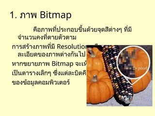 1. ภาพ Bitmap
คือภาพที่ประกอบขึ้นด้วยจุดสีต่างๆ ที่มี
จำนวนคงที่ตายตัวตาม
การสร้างภาพที่มี Resolution หรือความ
ละเอียดของภาพต่างกันไป
หากขยายภาพ Bitmap จะเห็นว่ามีลักษณะ
เป็นตารางเล็กๆ ซึ่งแต่ละบิตคือ ส่วนหนึ่ง
ของข้อมูลคอมพิวเตอร์
 