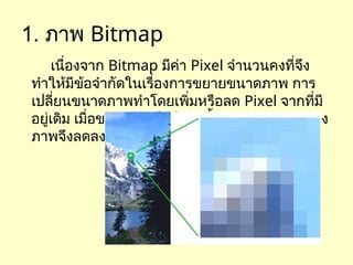 1. ภาพ Bitmap
เนื่องจาก Bitmap มีค่า Pixel จำนวนคงที่จึง
ทำให้มีข้อจำกัดในเรื่องการขยายขนาดภาพ การ
เปลี่ยนขนาดภาพทำโดยเพิ่มหรือลด Pixel จากที่มี
อยู่เดิม เมื่อขยายภาพให้ใหญ่ขึ้น ความละเอียดของ
ภาพจึงลดลง
 