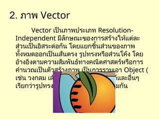 2. ภาพ Vector
Vector เป็นภาพประเภท Resolution-
Independent มีลักษณะของการสร้างให้แต่ละ
ส่วนเป็นอิสระต่อกัน โดยแยกชิ้นส่วนของภาพ
ทั้งหมดออกเป็นเส้นตรง รูปทรงหรือส่วนโค้ง โดย
อ้างอิงตามความสัมพันธ์ทางคณิตศาสตร์หรือการ
คำนวณเป็นตัวสร้างภาพ เป็นการรวมเอา Object (
เช่น วงกลม เส้นตรง ทรงกลม ลูกบาศก์และอื่นๆ
เรียกว่ารูปทรงพื้นฐาน) ต่างชนิดมาผสมกัน
 