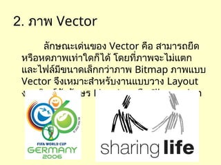 2. ภาพ Vector
ลักษณะเด่นของ Vector คือ สามารถยืด
หรือหดภาพเท่าใดก็ได้ โดยที่ภาพจะไม่แตก
และไฟล์มีขนาดเล็กกว่าภาพ Bitmap ภาพแบบ
Vector จึงเหมาะสำหรับงานแบบวาง Layout
งานพิมพ์ตัวอักษร Line Art หรือ Illustration
 