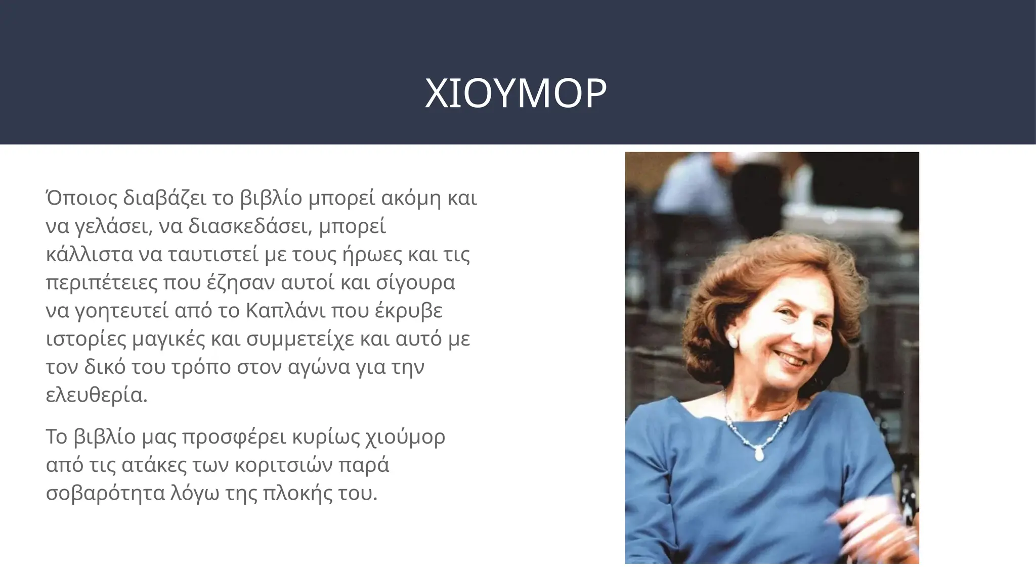 ΧΙΟΥΜΟΡ
Όποιος διαβάζει το βιβλίο μπορεί ακόμη και
να γελάσει, να διασκεδάσει, μπορεί
κάλλιστα να ταυτιστεί με τους ήρωες και τις
περιπέτειες που έζησαν αυτοί και σίγουρα
να γοητευτεί από το Καπλάνι που έκρυβε
ιστορίες μαγικές και συμμετείχε και αυτό με
τον δικό του τρόπο στον αγώνα για την
ελευθερία.
Το βιβλίο μας προσφέρει κυρίως χιούμορ
από τις ατάκες των κοριτσιών παρά
σοβαρότητα λόγω της πλοκής του.
 