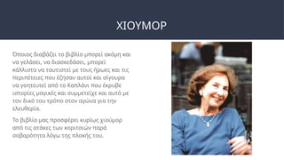 ΧΙΟΥΜΟΡ
Όποιος διαβάζει το βιβλίο μπορεί ακόμη και
να γελάσει, να διασκεδάσει, μπορεί
κάλλιστα να ταυτιστεί με τους ήρωες και τις
περιπέτειες που έζησαν αυτοί και σίγουρα
να γοητευτεί από το Καπλάνι που έκρυβε
ιστορίες μαγικές και συμμετείχε και αυτό με
τον δικό του τρόπο στον αγώνα για την
ελευθερία.
Το βιβλίο μας προσφέρει κυρίως χιούμορ
από τις ατάκες των κοριτσιών παρά
σοβαρότητα λόγω της πλοκής του.
 